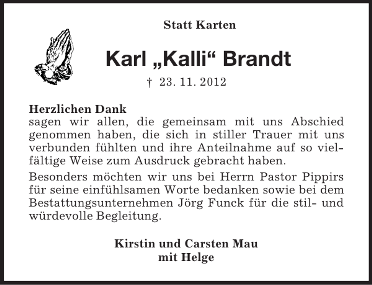 <p>Statt Karten</p><p>Karl „Kalli“ Brandt<br />† 23. 11. 2012<br />Herzlichen Dank<br />sagen wir allen, die gemeinsam mit uns Abschied<br />genommen haben, die sich in stiller Trauer mit uns<br />verbunden fühlten und ihre Anteilnahme auf so vielfältige Weise zum Ausdruck gebracht haben.<br />Besonders möchten wir uns bei Herrn Pastor Pippirs<br />für seine einfühlsamen Worte bedanken sowie bei dem<br />Bestattungsunternehmen Jörg Funck für die stil- und<br />würdevolle Begleitung.<br />Kirstin und Carsten Mau<br />mit Helge</p>