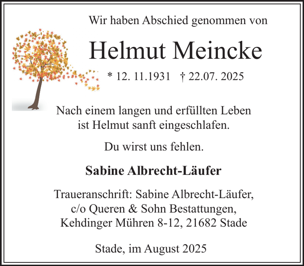 <p>Wir haben Abschied genommen von</p><p>Helmut Meincke<br />* 12. 11.1931 † 22.07. 2025</p><p>Nach einem langen und erfüllten Leben<br />ist Helmut sanft eingeschlafen.<br />Du wirst uns fehlen.</p><p>Sabine Albrecht-Läufer<br />Traueranschrift: Sabine Albrecht-Läufer,<br />c/o Queren &amp; Sohn Bestattungen,<br />Kehdinger Mühren 8-12, 21682 Stade<br />Stade, im August 2025</p>
