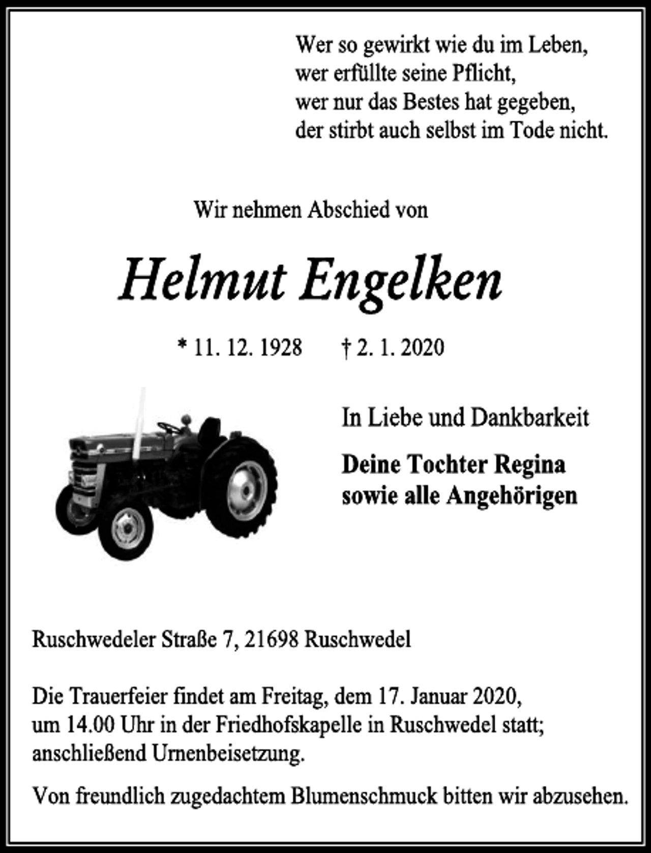 <p>Wer so gewirkt wie du im Leben,<br />wer erfüllte seine Pflicht,<br />wer nur das Bestes hat gegeben,<br />der stirbt auch selbst im Tode nicht.<br />Wir nehmen Abschied von<br />Helmut Engelken<br />* 11. 12. 1928 † 2. 1. 2020<br />In Liebe und Dankbarkeit<br />Deine Tochter Regina<br />sowie alle Angehörigen<br />Ruschwedeler Straße 7, 21698 Ruschwedel<br />Die Trauerfeier findet am Freitag, dem 17. Januar 2020,<br />um 14.00 Uhr in der Friedhofskapelle in Ruschwedel statt;<br />anschließend Urnenbeisetzung.<br />Von freundlich zugedachtem Blumenschmuck bitten wir abzusehen.</p>