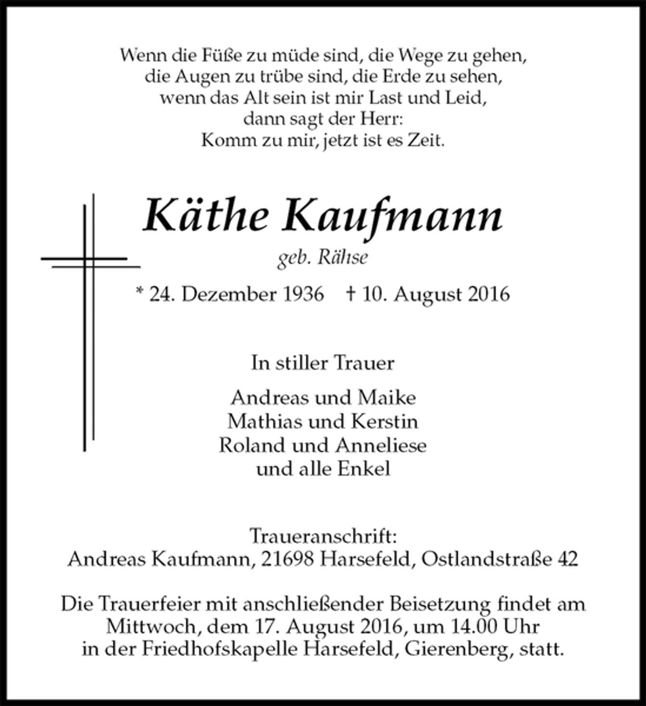 <p>Wenn die Füße zu müde sind, die Wege zu gehen,<br />die Augen zu trübe sind, die Erde zu sehen,<br />wenn das Alt sein ist mir Last und Leid,<br />dann sagt der Herr:<br />Komm zu mir, jetzt ist es Zeit.<br />Käthe Kaufmann<br />geb. Rähse<br />* 24. Dezember 1936 † 10. August 2016<br />In stiller Trauer<br />Andreas und Maike<br />Mathias und Kerstin<br />Roland und Anneliese<br />und alle Enkel<br />Traueranschrift:<br />Andreas Kaufmann, 21698 Harsefeld, Ostlandstraße 42</p><p>Die Trauerfeier mit anschließender Beisetzung findet am Mittwoch, dem 17. August 2016, um 14.00 Uhr<br />in der Friedhofskapelle Harsefeld, Gierenberg, statt.</p>