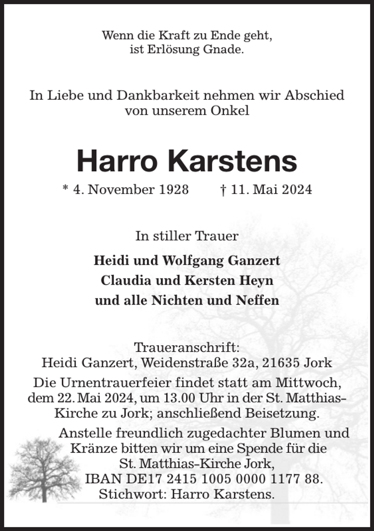 <p>Wenn die Kraft zu Ende geht,<br />ist Erlösung Gnade.<br />In Liebe und Dankbarkeit nehmen wir Abschied<br />von unserem Onkel<br />Harro Karstens<br />* 4. November 1928 † 11. Mai 2024<br />In stiller Trauer<br />Heidi und Wolfgang Ganzert<br />Claudia und Kersten Heyn<br />und alle Nichten und Neffen<br />Traueranschrift:<br />Heidi Ganzert, Weidenstraße 32a, 21635 Jork<br />Die Urnentrauerfeier findet statt am Mittwoch, dem 22. Mai 2024, um 13.00 Uhr in der St. Matthias-Kirche zu Jork; anschließend Beisetzung.<br />Anstelle freundlich zugedachter Blumen und Kränze bitten wir um eine Spende für die<br />St. Matthias-Kirche Jork,<br />IBAN DE17 2415 1005 0000 1177 88.<br />Stichwort: Harro Karstens.</p>