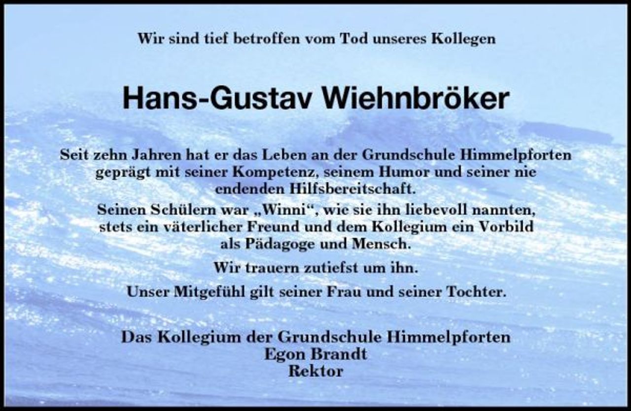 <p>Wir sind tief betroffen vom Tod unseres Kollegen</p><p>Hans-Gustav Wiehnbröker<br />Seit zehn Jahren hat er das Leben an der Grundschule Himmelpforten geprägt mit seiner Kompetenz, seinem Humor und seiner nie endenden Hilfsbereitschaft. Seinen Schülern war „Winni“, wie sie ihn liebevoll nannten, stets ein väterlicher Freund und dem Kollegium ein Vorbild als Pädagoge und Mensch. Wir trauern zutiefst um ihn. Unser Mitgefühl gilt seiner Frau und seiner Tochter.</p><p>Das Kollegium der Grundschule Himmelpforten Egon Brandt Rektor</p>