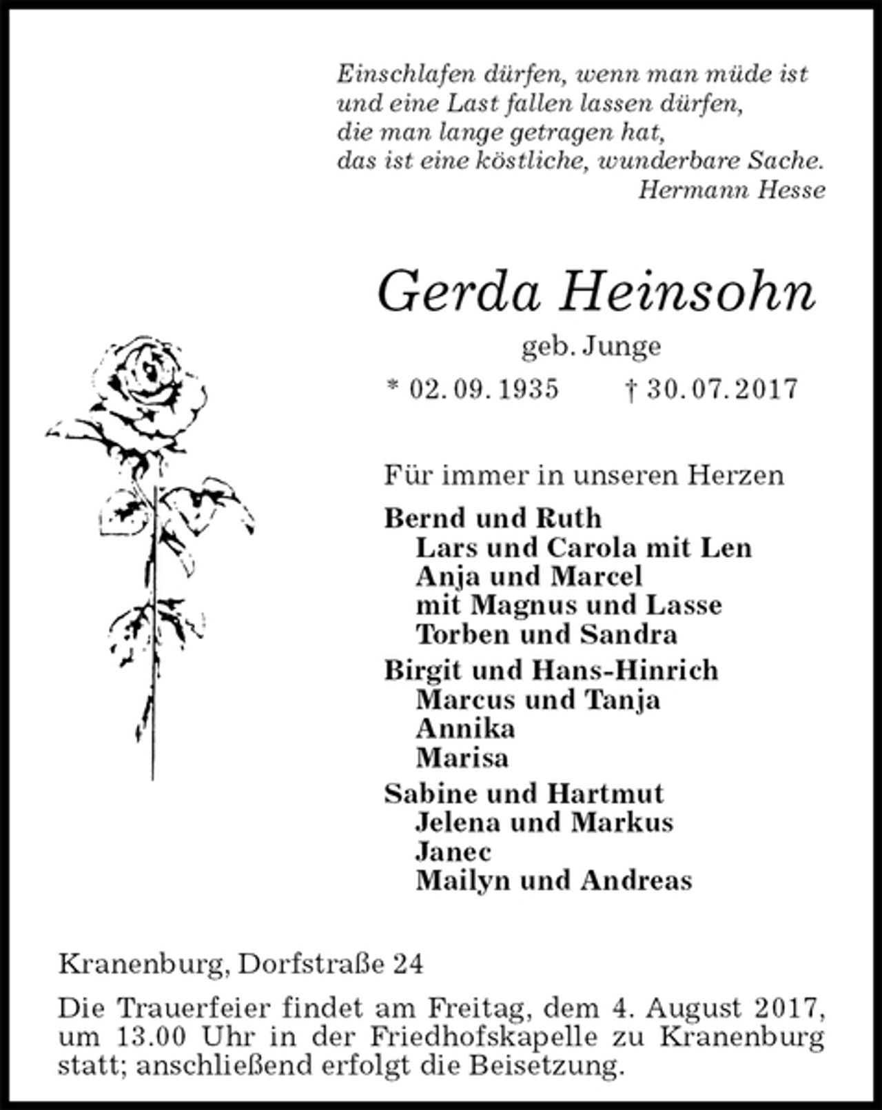 <p>Einschlafen dürfen, wenn man müde ist<br />und eine Last fallen lassen dürfen,<br />die man lange getragen hat,<br />das ist eine köstliche, wunderbare Sache.<br />Hermann Hesse<br />Gerda Heinsohn<br />geb. Junge<br />* 02. 09. 1935 † 30. 07. 2017<br />Für immer in unseren Herzen<br />Bernd und Ruth<br />Lars und Carola mit Len<br />Anja und Marcel<br />mit Magnus und Lasse<br />Torben und Sandra<br />Birgit und Hans-Hinrich<br />Marcus und Tanja<br />Annika<br />Marisa<br />Sabine und Hartmut<br />Jelena und Markus<br />Janec<br />Mailyn und Andreas<br />Kranenburg, Dorfstraße 24<br />Die Trauerfeier findet am Freitag, dem 4. August 2017, um 13.00 Uhr in der Friedhofskapelle zu Kranenburg statt; anschließend erfolgt die Beisetzung.</p>