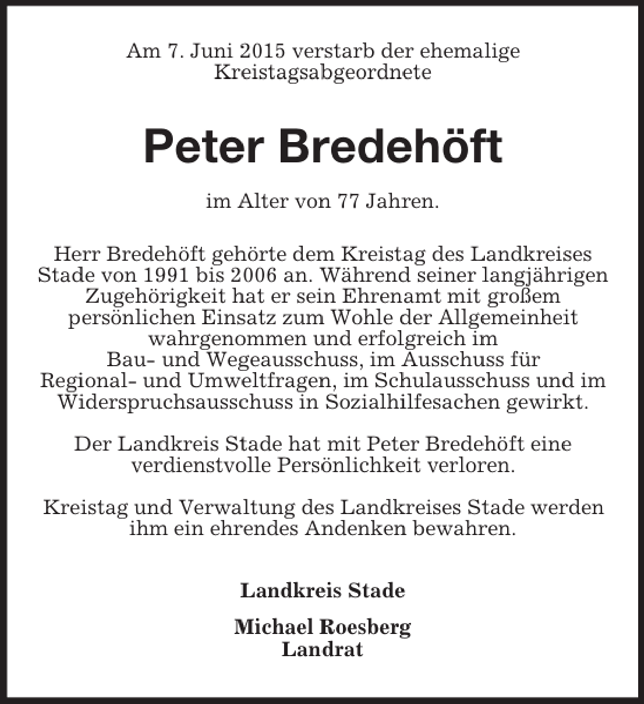 <p>Am 7. Juni 2015 verstarb der ehemalige<br />Kreistagsabgeordnete<br />Peter Bredehöft<br />im Alter von 77 Jahren.<br />Herr Bredehöft gehörte dem Kreistag des Landkreises Stade von 1991 bis 2006 an. Während seiner langjährigen Zugehörigkeit hat er sein Ehrenamt mit großem<br />persönlichen Einsatz zum Wohle der Allgemeinheit wahrgenommen und erfolgreich im<br />Bau- und Wegeausschuss, im Ausschuss für<br />Regional- und Umweltfragen, im Schulausschuss und im Widerspruchsausschuss in Sozialhilfesachen gewirkt.<br />Der Landkreis Stade hat mit Peter Bredehöft eine<br />verdienstvolle Persönlichkeit verloren.<br />Kreistag und Verwaltung des Landkreises Stade werden ihm ein ehrendes Andenken bewahren.<br />Landkreis Stade<br />Michael Roesberg<br />Landrat</p>