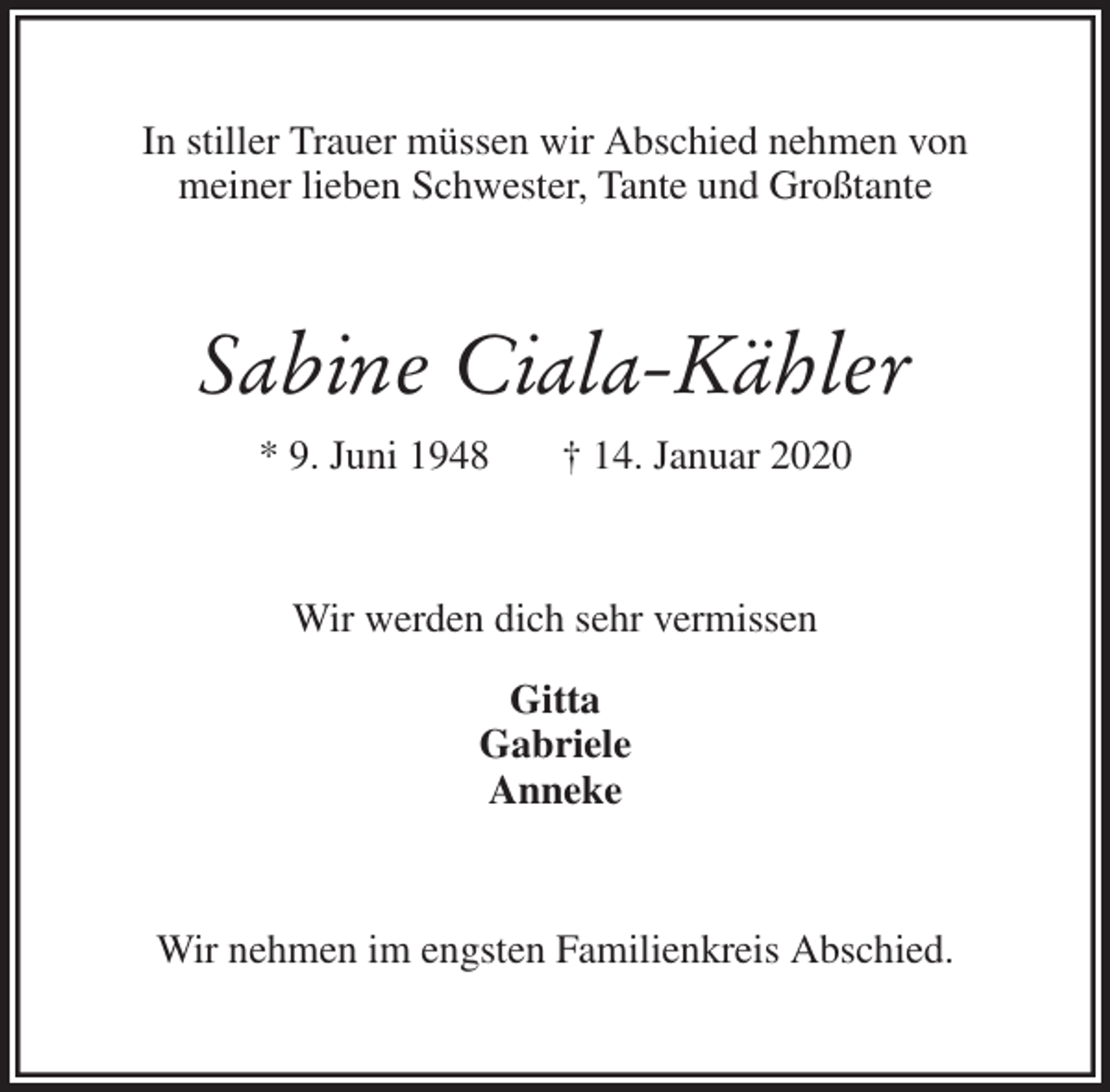<p>In stiller Trauer müssen wir Abschied nehmen von<br />meiner lieben Schwester, Tante und Großtante<br />Sabine Ciala-Kähler<br />* 9. Juni 1948 † 14. Januar 2020<br />Wir werden dich sehr vermissen</p>
<p>Gitta<br />Gabriele<br />Anneke<br />Wir nehmen im engsten Familienkreis Abschied.</p>