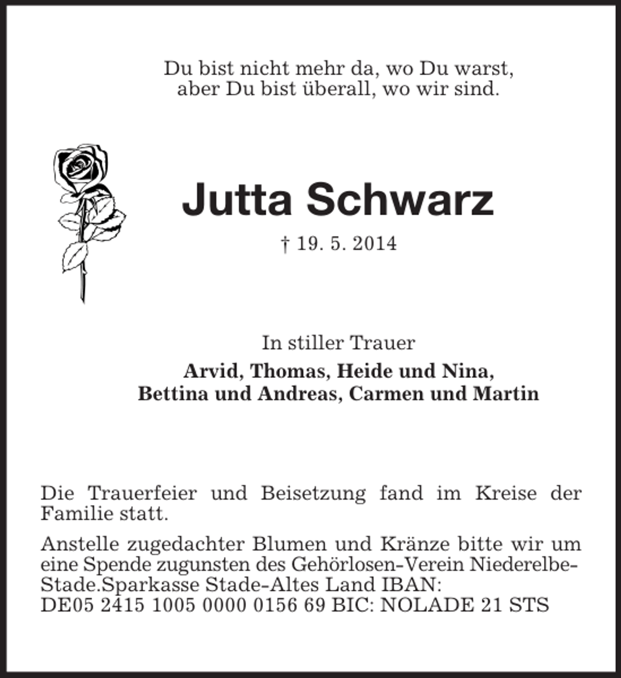 <p>Du bist nicht mehr da, wo Du warst,<br />aber Du bist überall, wo wir sind.<br />Jutta Schwarz<br />† 19. 5. 2014<br />In stiller Trauer<br />Arvid, Thomas, Heide und Nina,<br />Bettina und Andreas, Carmen und Martin<br />Die Trauerfeier und Beisetzung fand im Kreise der<br />Familie statt.<br />Anstelle zugedachter Blumen und Kränze bitte wir um<br />eine Spende zugunsten des Gehörlosen-Verein Niederelbe-<br />Stade.Sparkasse Stade-Altes Land IBAN: DE05 2415 1005 0000 0156 69 BIC: NOLADE 21 STS</p>