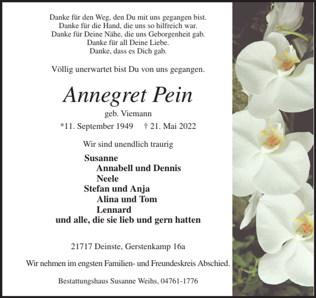 <p>Danke für den Weg, den Du mit uns gegangen bist.<br />Danke für die Hand, die uns so hilfreich war.<br />Danke für Deine Nähe, die uns Geborgenheit gab.<br />Danke für all Deine Liebe.<br />Danke, dass es Dich gab.<br />Völlig unerwartet bist Du von uns gegangen.<br />Annegret Pein<br />geb. Viemann<br />*11. September 1949 † 21. Mai 2022<br />Wir sind unendlich traurig<br />Susanne<br />Annabell und Dennis<br />Neele<br />Stefan und Anja<br />Alina und Tom<br />Lennard<br />und alle, die sie lieb und gern hatten<br />21717 Deinste, Gerstenkamp 16a<br />Wir nehmen im engsten Familien- und Freundeskreis Abschied.<br />Bestattungshaus Susanne Weihs, 04761-1776</p>