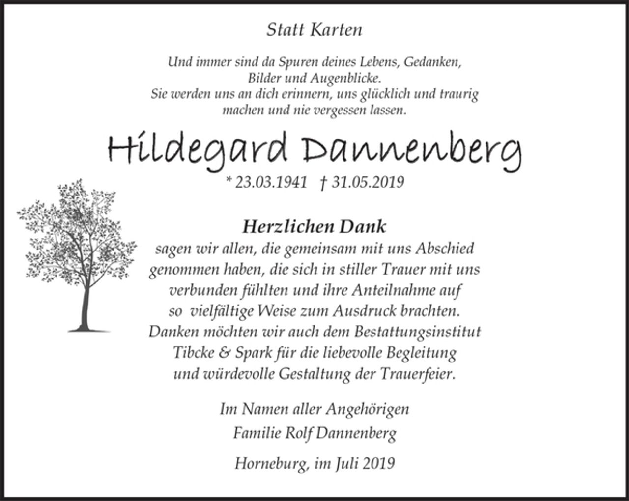 <p>Statt Karten<br />Hildegard Dannenberg<br />*23.03.1941 gest. + 31.05.2019<br />Und immer sind da Spuren deines Lebens, Gedanken,<br />Bilder und Augenblicke.<br />Sie werden uns an dich erinnern, uns glücklich und traurig<br />machen und nie vergessen lassen.<br />Herzlichen Dank<br />sagen wir allen, die gemeinsam mit uns Abschied<br />genommen haben, die sich in stiller Trauer mit uns<br />verbunden fühlten und ihre Anteilnahme auf<br />so vielfältige Weise zum Ausdruck brachten.<br />Danken möchten wir auch dem Bestattungsinstitut Tibcke<br />&amp; Spark für die liebevolle Begleitung und würdevolle<br />Gestaltung der Trauerfeier.<br />Im Namen aller Angehörigen<br />Familie Rolf Dannenberg<br />Horneburg, im Juli 2019</p>