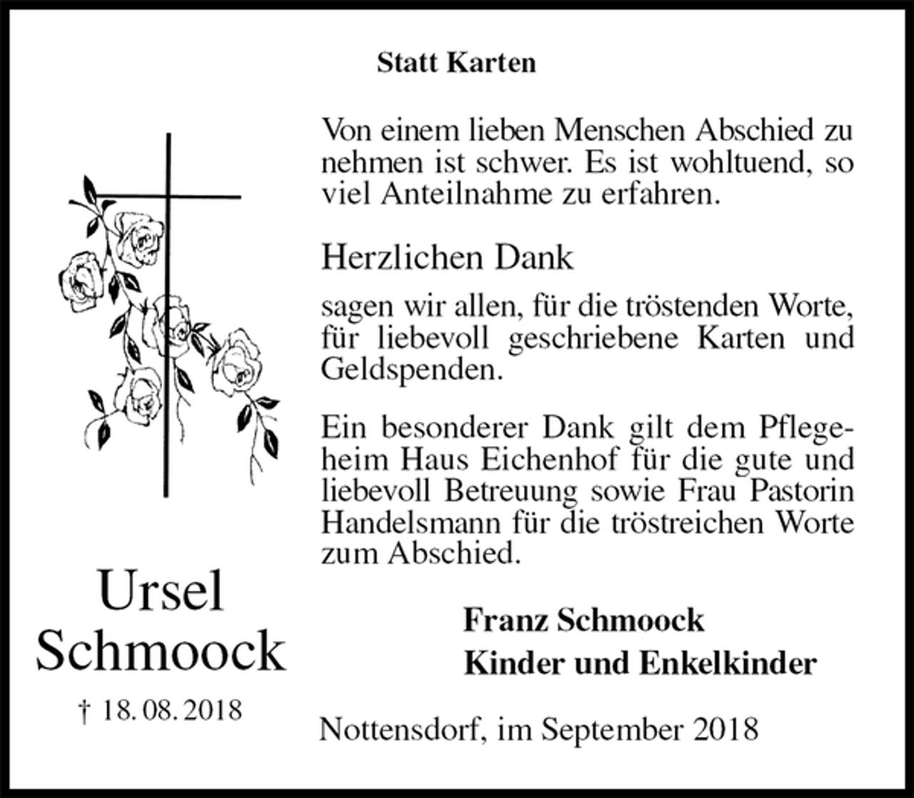<p>Statt Karten<br />Von einem lieben Menschen Abschied zu nehmen ist schwer. Es ist wohltuend, so viel Anteilnahme zu erfahren.<br />Herzlichen Dank<br />sagen wir allen, für die tröstenden Worte, für liebevoll geschriebene Karten und Geldspenden.<br />Ein besonderer Dank gilt dem Pflegeheim Haus Eichenhof für die gute und liebevoll Betreuung sowie Frau Pastorin Handelsmann für die tröstreichen Worte zum Abschied.<br />Franz Schmoock<br />Kinder und Enkelkinder<br />Nottensdorf, im September 2018<br />Ursel<br />Schmoock<br />† 18. 08. 2018</p>