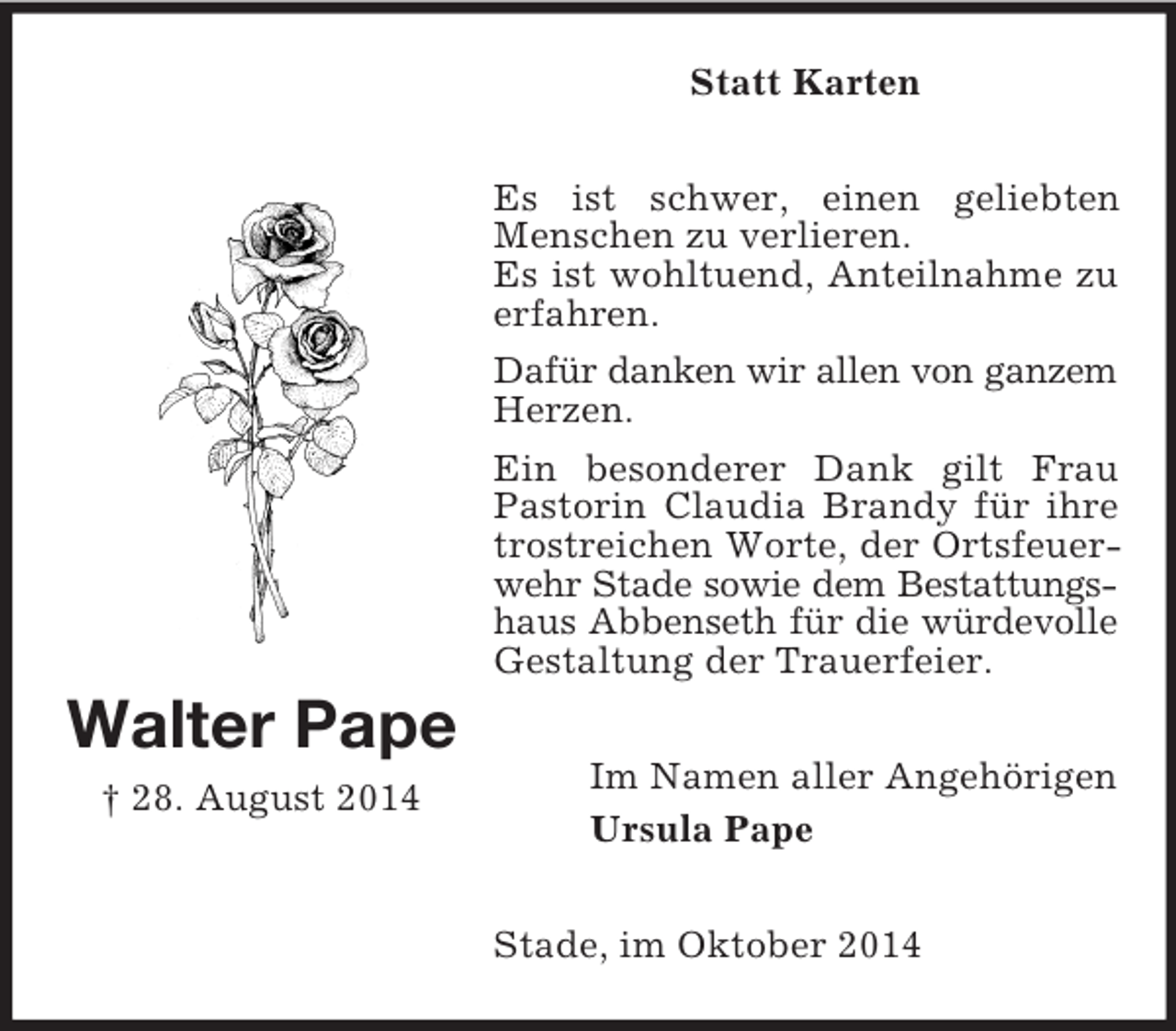 <p>Walter Pape<br />† 28. August 2014<br />Statt Karten<br />Es ist schwer, einen geliebten<br />Menschen zu verlieren.<br />Es ist wohltuend, Anteilnahme zu erfahren.<br />Dafür danken wir allen von ganzem<br />Herzen.<br />Ein besonderer Dank gilt Frau<br />Pastorin Claudia Brandy für ihre trostreichen Worte, der Ortsfeuerwehr Stade sowie dem Bestattungs-<br />haus Abbenseth für die würdevolle<br />Gestaltung der Trauerfeier.<br />Im Namen aller Angehörigen<br />Ursula Pape<br />Stade, im Oktober 2014</p>