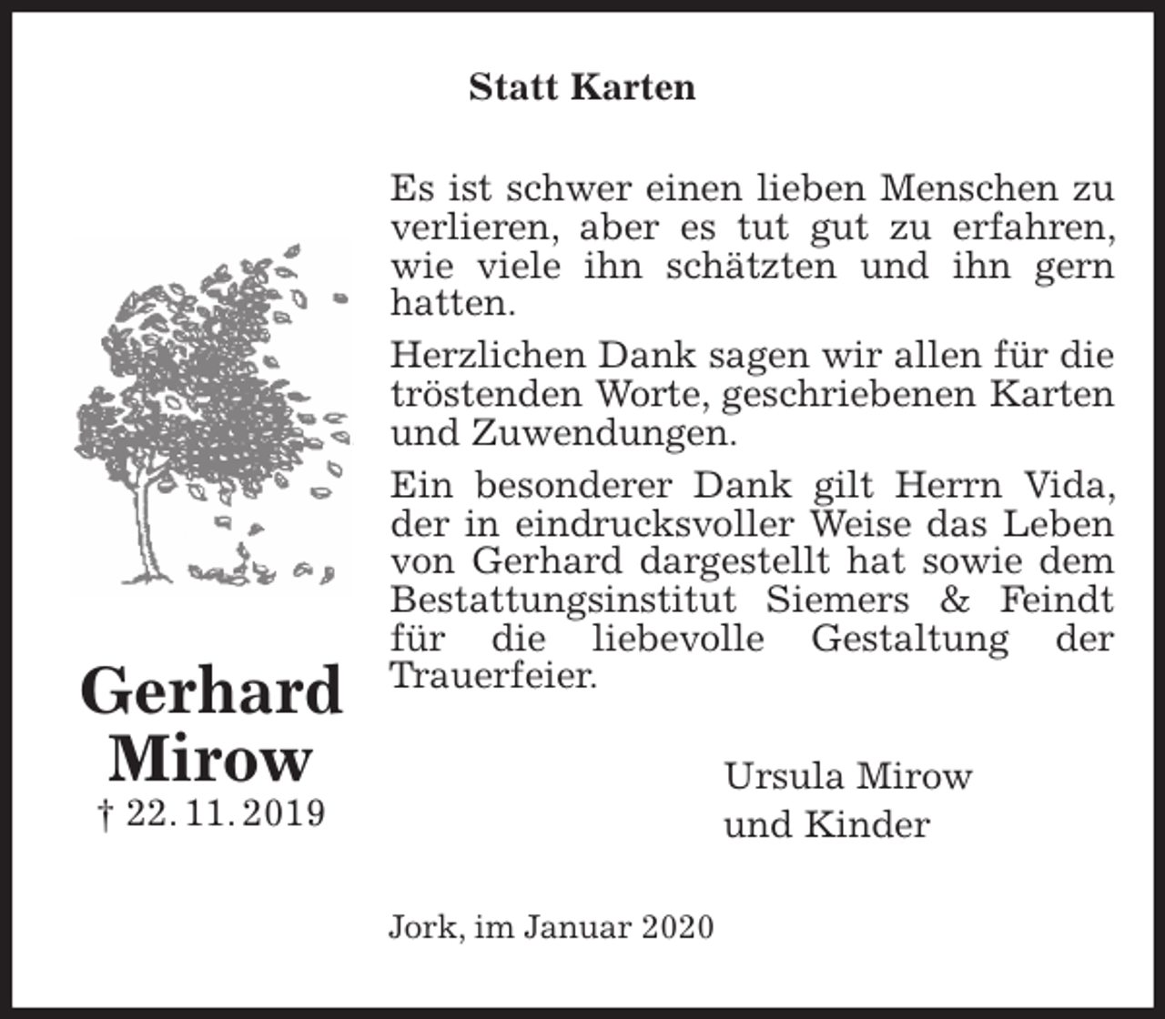 <p>Statt Karten<br />Es ist schwer einen lieben Menschen zu verlieren, aber es tut gut zu erfahren, wie viele ihn schätzten und ihn gern hatten.<br />Herzlichen Dank sagen wir allen für die tröstenden Worte, geschriebenen Karten und Zuwendungen.<br />Ein besonderer Dank gilt Herrn Vida, der in eindrucksvoller Weise das Leben von Gerhard dargestellt hat sowie dem Bestattungsinstitut Siemers &amp; Feindt für die liebevolle Gestaltung der<br />Trauerfeier.<br />Ursula Mirow<br />und Kinder<br />Jork, im Januar 2020</p>
<p>Gerhard Mirow<br />† 22. 11. 2019</p>
