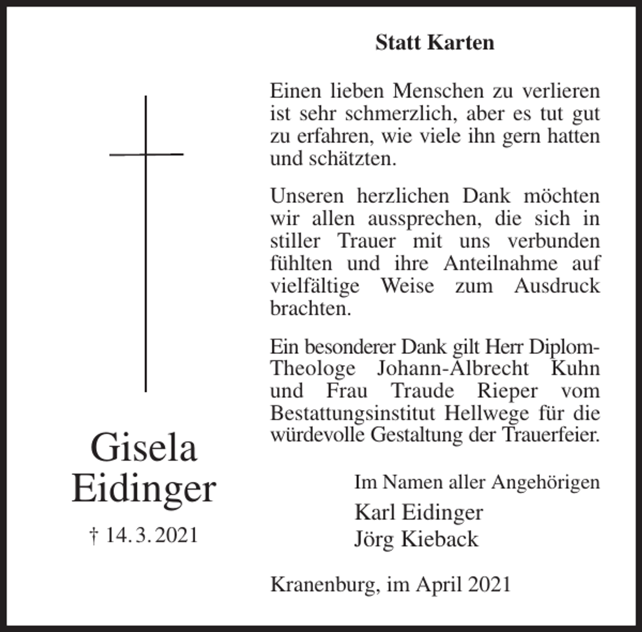 <p>Statt Karten<br />Einen lieben Menschen zu verlieren ist sehr schmerzlich, aber es tut gut zu erfahren, wie viele ihn gern hatten<br />und schätzten.<br />Unseren herzlichen Dank möchten wir allen aussprechen, die sich in stiller Trauer mit uns verbunden fühlten und ihre Anteilnahme auf vielfältige Weise zum Ausdruck brachten.<br />Ein besonderer Dank gilt Herr Diplom-<br />Theologe Johann-Albrecht Kuhn und Frau Traude Rieper vom<br />Bestattungsinstitut Hellwege für die würdevolle Gestaltung der Trauerfeier.<br />Kranenburg, im April 2021<br />Im Namen aller Angehörigen<br />Karl Eidinger<br />Jörg Kieback<br />Gisela<br />Eidinger<br />† 14. 3. 2021</p>