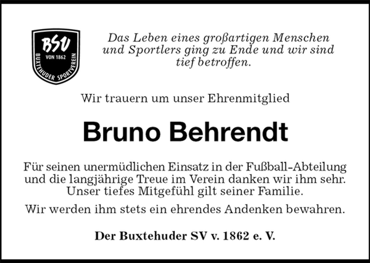 <p>Das Leben eines großartigen Menschen<br />und Sportlers ging zu Ende und wir sind<br />tief betroffen.</p>
<p>Wir trauern um unser Ehrenmitglied<br />Bruno Behrendt<br />Für seinen unermüdlichen Einsatz in der Fußball-Abteilung<br />und die langjährige Treue im Verein danken wir ihm sehr.<br />Unser tiefes Mitgefühl gilt seiner Familie.<br />Wir werden ihm stets ein ehrendes Andenken bewahren.<br />Der Buxtehuder SV v. 1862 e. V.</p>