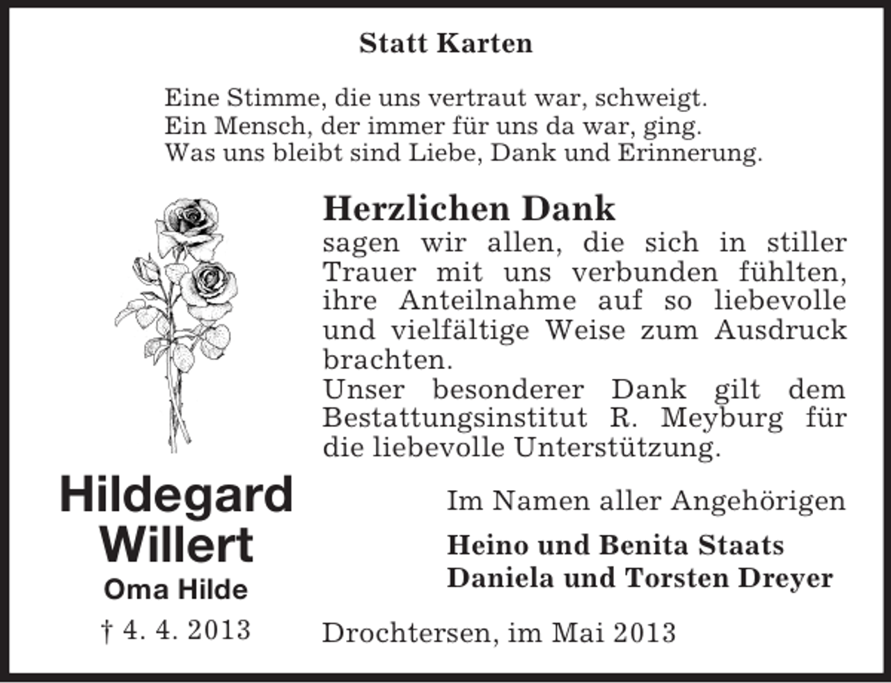 <p>Statt Karten<br />Eine Stimme, die uns vertraut war, schweigt.<br />Ein Mensch, der immer für uns da war, ging.<br />Was uns bleibt sind Liebe, Dank und Erinnerung.</p><p>Herzlichen Dank<br />sagen wir allen, die sich in stiller<br />Trauer mit uns verbunden fühlten,<br />ihre Anteilnahme auf so liebevolle<br />und vielfältige Weise zum Ausdruck<br />brachten.<br />Unser besonderer Dank gilt dem<br />Bestattungsinstitut R. Meyburg für<br />die liebevolle Unterstützung.</p><p>Hildegard<br />Willert<br />Oma Hilde<br />† 4. 4. 2013</p><p>Im Namen aller Angehörigen<br />Heino und Benita Staats<br />Daniela und Torsten Dreyer<br />Drochtersen, im Mai 2013</p>