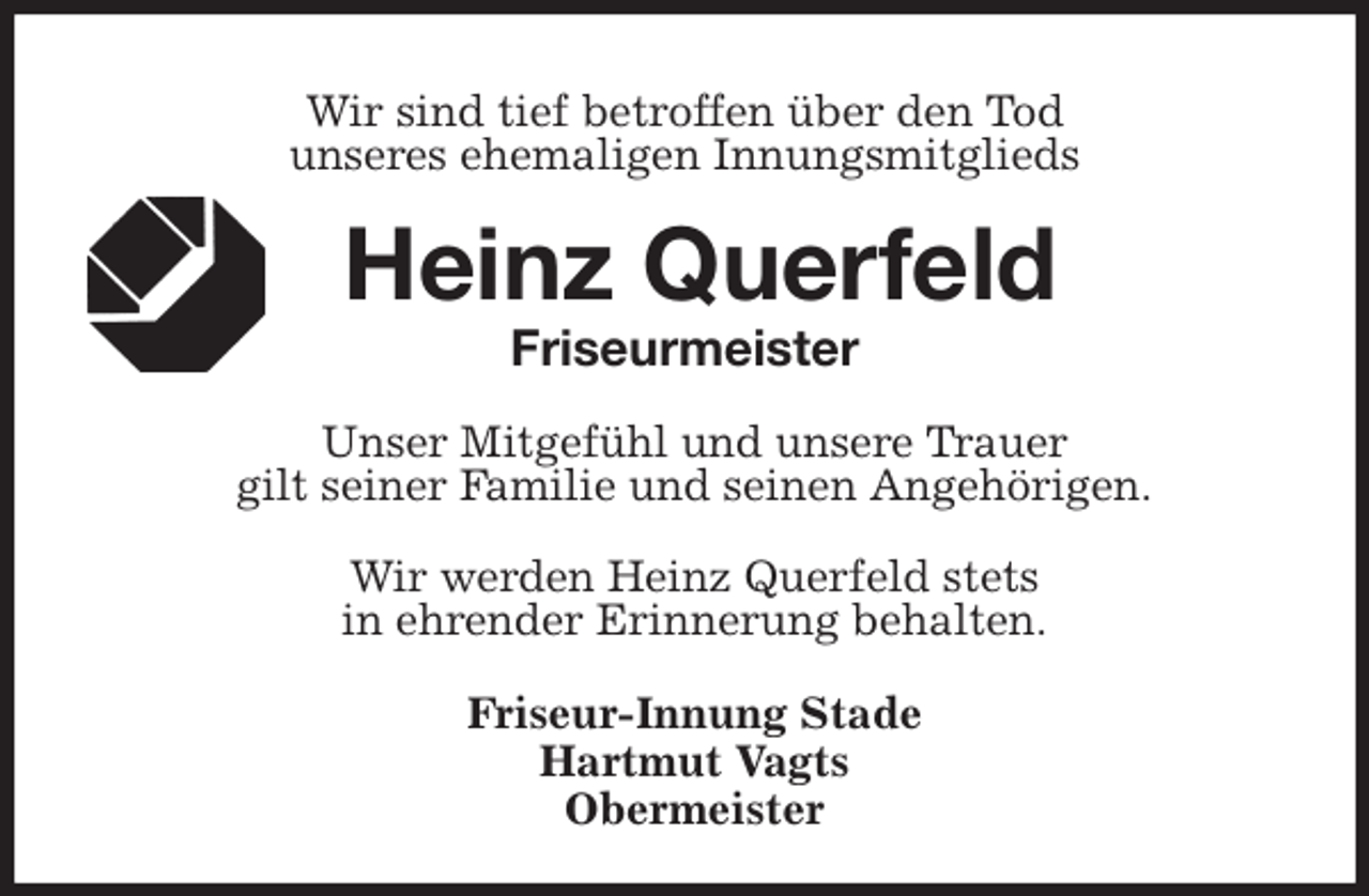 <p>Wir sind tief betroffen über den Tod<br />unseres ehemaligen Innungsmitglieds<br />Heinz Querfeld<br />Friseurmeister</p>
<p>Unser Mitgefühl und unsere Trauer<br />gilt seiner Familie und seinen Angehörigen.</p>
<p>Wir werden Heinz Querfeld stets<br />in ehrender Erinnerung behalten.</p>
<p>Friseur-Innung Stade<br />Hartmut Vagts<br />Obermeister</p>