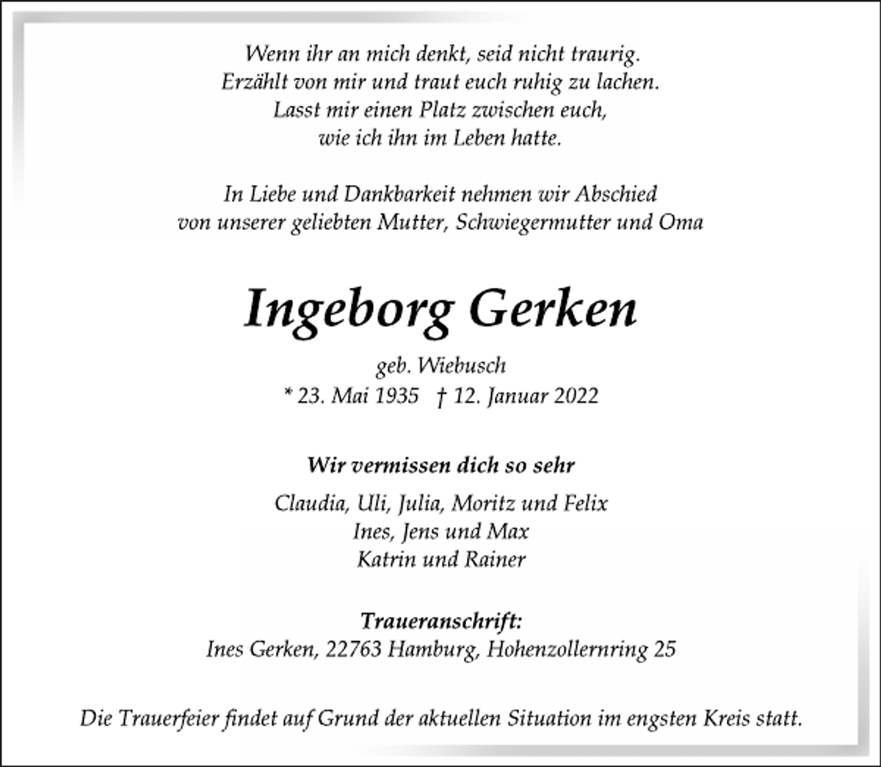 <p>Wenn ihr an mich denkt, seid nicht traurig.<br />Erzählt von mir und traut euch ruhig zu lachen.<br />Lasst mir einen Platz zwischen euch,<br />wie ich ihn im Leben hatte.<br />In Liebe und Dankbarkeit nehmen wir Abschied<br />von unserer geliebten Mutter, Schwiegermutter und Oma<br />Ingeborg Gerken<br />geb. Wiebusch<br />* 23. Mai 1935 † 12. Januar 2022<br />Wir vermissen dich so sehr<br />Claudia, Uli, Julia, Moritz und Felix<br />Ines, Jens und Max<br />Katrin und Rainer<br />Traueranschrift:<br />Ines Gerken, 22763 Hamburg, Hohenzollernring 25<br />Die Trauerfeier findet auf Grund der aktuellen Situation im engsten Kreis statt.</p>