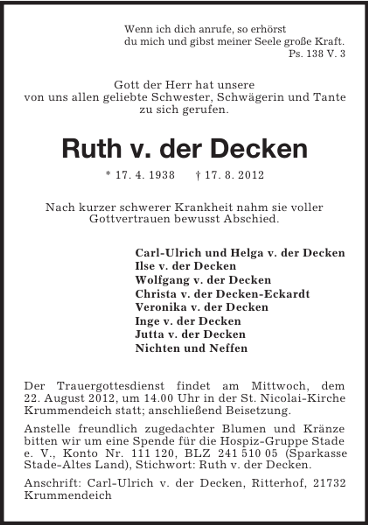 <p>Wenn ich dich anrufe, so erhörst<br />du mich und gibst meiner Seele große Kraft.<br />Ps. 138 V. 3<br />Gott der Herr hat unsere<br />von uns allen geliebte Schwester, Schwägerin und Tante zu sich gerufen.<br />Ruth v. der Decken<br />* 17. 4. 1938 † 17. 8. 2012<br />Nach kurzer schwerer Krankheit nahm sie voller<br />Gottvertrauen bewusst Abschied.<br />Carl-Ulrich und Helga v. der Decken<br />Ilse v. der Decken<br />Wolfgang v. der Decken<br />Christa v. der Decken-Eckardt<br />Veronika v. der Decken<br />Inge v. der Decken<br />Jutta v. der Decken<br />Nichten und Neffen<br />Der Trauergottesdienst findet am Mittwoch, dem<br />22. August 2012, um 14.00 Uhr in der St. Nicolai-Kirche Krummendeich statt; anschließend Beisetzung.<br />Anstelle freundlich zugedachter Blumen und Kränze bitten wir um eine Spende für die Hospiz-Gruppe Stade e. V., Konto Nr. 111 120, BLZ 241 510 05 (Sparkasse Stade-Altes Land), Stichwort: Ruth v. der Decken.<br />Anschrift: Carl-Ulrich v. der Decken, Ritterhof, 21732 Krummendeich</p>