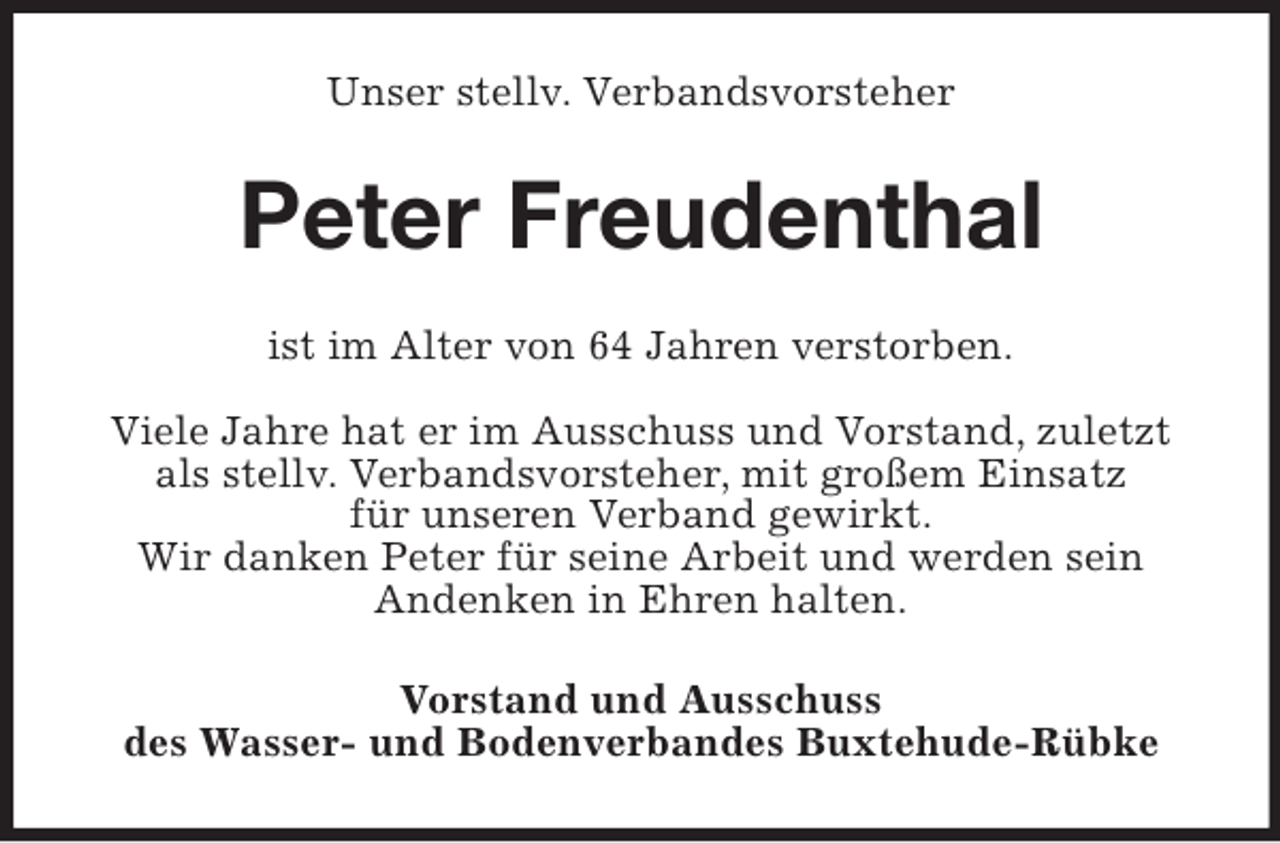 <p>Unser stellv. Verbandsvorsteher</p><p>Peter Freudenthal<br />ist im Alter von 64 Jahren verstorben.<br />Viele Jahre hat er im Ausschuss und Vorstand, zuletzt<br />als stellv. Verbandsvorsteher, mit großem Einsatz<br />für unseren Verband gewirkt.<br />Wir danken Peter für seine Arbeit und werden sein<br />Andenken in Ehren halten.<br />Vorstand und Ausschuss<br />des Wasser- und Bodenverbandes Buxtehude-Rübke</p>