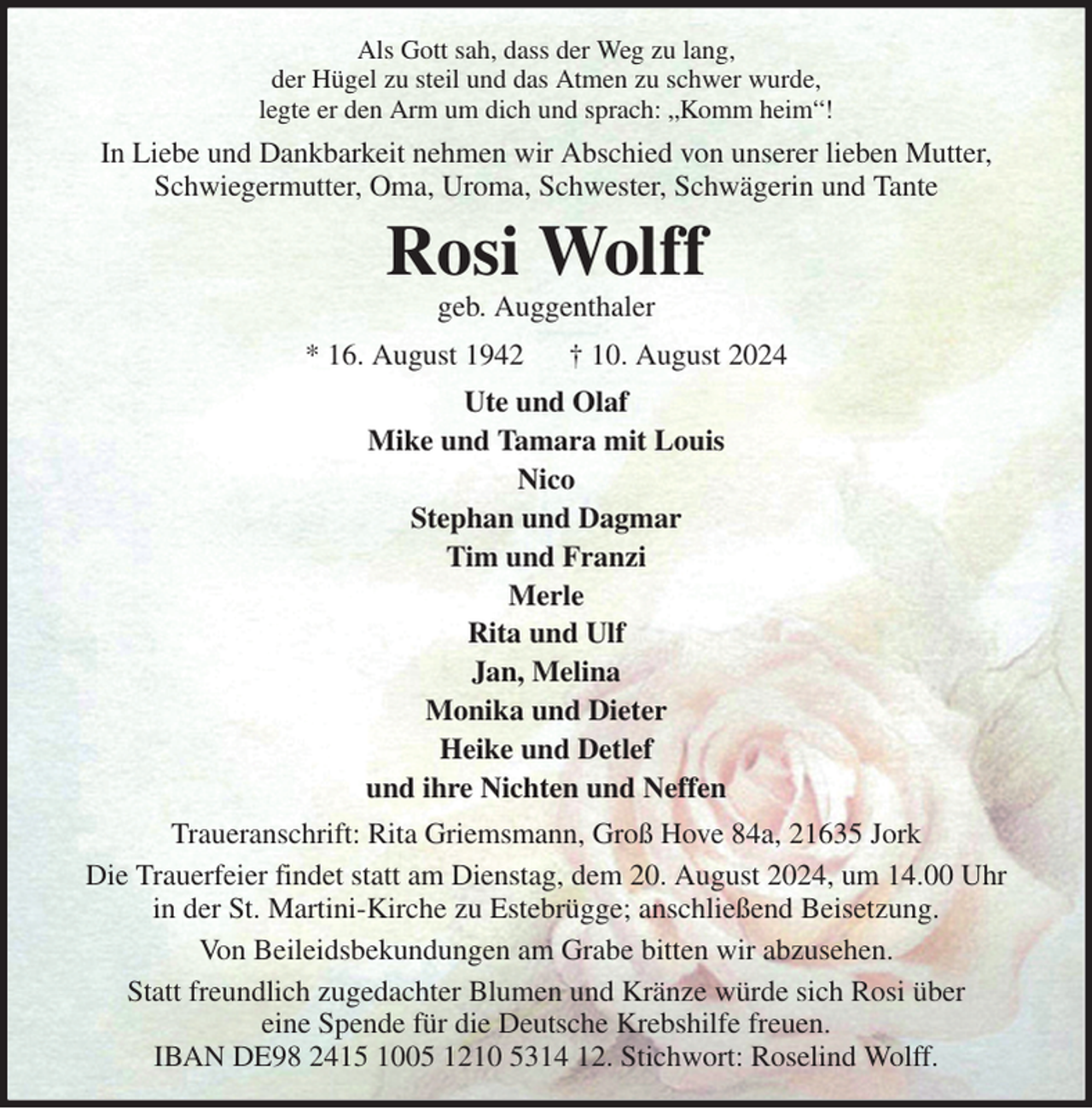 <p>Als Gott sah, dass der Weg zu lang,<br />der Hügel zu steil und das Atmen zu schwer wurde,<br />legte er den Arm um dich und sprach: „Komm heim“!<br />In Liebe und Dankbarkeit nehmen wir Abschied von unserer lieben Mutter,<br />Schwiegermutter, Oma, Uroma, Schwester, Schwägerin und Tante<br />Rosi Wolff<br />geb. Auggenthaler<br />* 16. August 1942 † 10. August 2024<br />Ute und Olaf<br />Mike und Tamara mit Louis<br />Nico<br />Stephan und Dagmar<br />Tim und Franzi<br />Merle<br />Rita und Ulf<br />Jan, Melina<br />Monika und Dieter<br />Heike und Detlef<br />und ihre Nichten und Neffen<br />Traueranschrift: Rita Griemsmann, Groß Hove 84a, 21635 Jork<br />Die Trauerfeier findet statt am Dienstag, dem 20. August 2024, um 14.00 Uhr<br />in der St. Martini-Kirche zu Estebrügge; anschließend Beisetzung.<br />Von Beileidsbekundungen am Grabe bitten wir abzusehen.<br />Statt freundlich zugedachter Blumen und Kränze würde sich Rosi über<br />eine Spende für die Deutsche Krebshilfe freuen.<br />IBAN DE98 2415 1005 1210 5314 12. Stichwort: Roselind Wolff.</p>