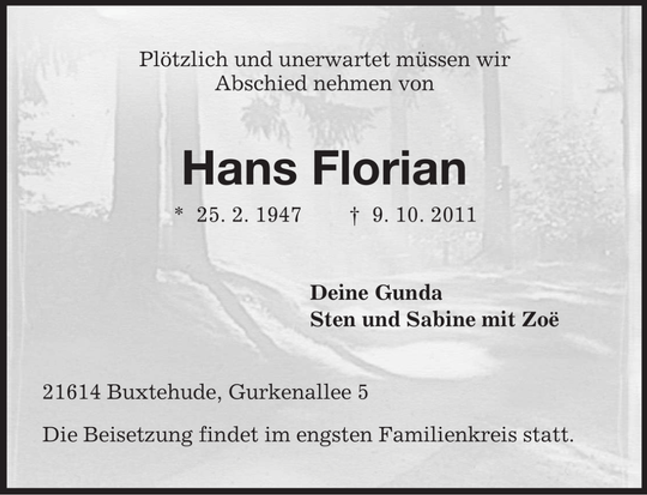 <p>Plötzlich und unerwartet müssen wir<br />Abschied nehmen von</p><p>Hans Florian<br />* 25. 2. 1947</p><p>† 9. 10. 2011</p><p>Deine Gunda<br />Sten und Sabine mit Zoë</p><p>21614 Buxtehude, Gurkenallee 5<br />Die Beisetzung findet im engsten Familienkreis statt.</p>