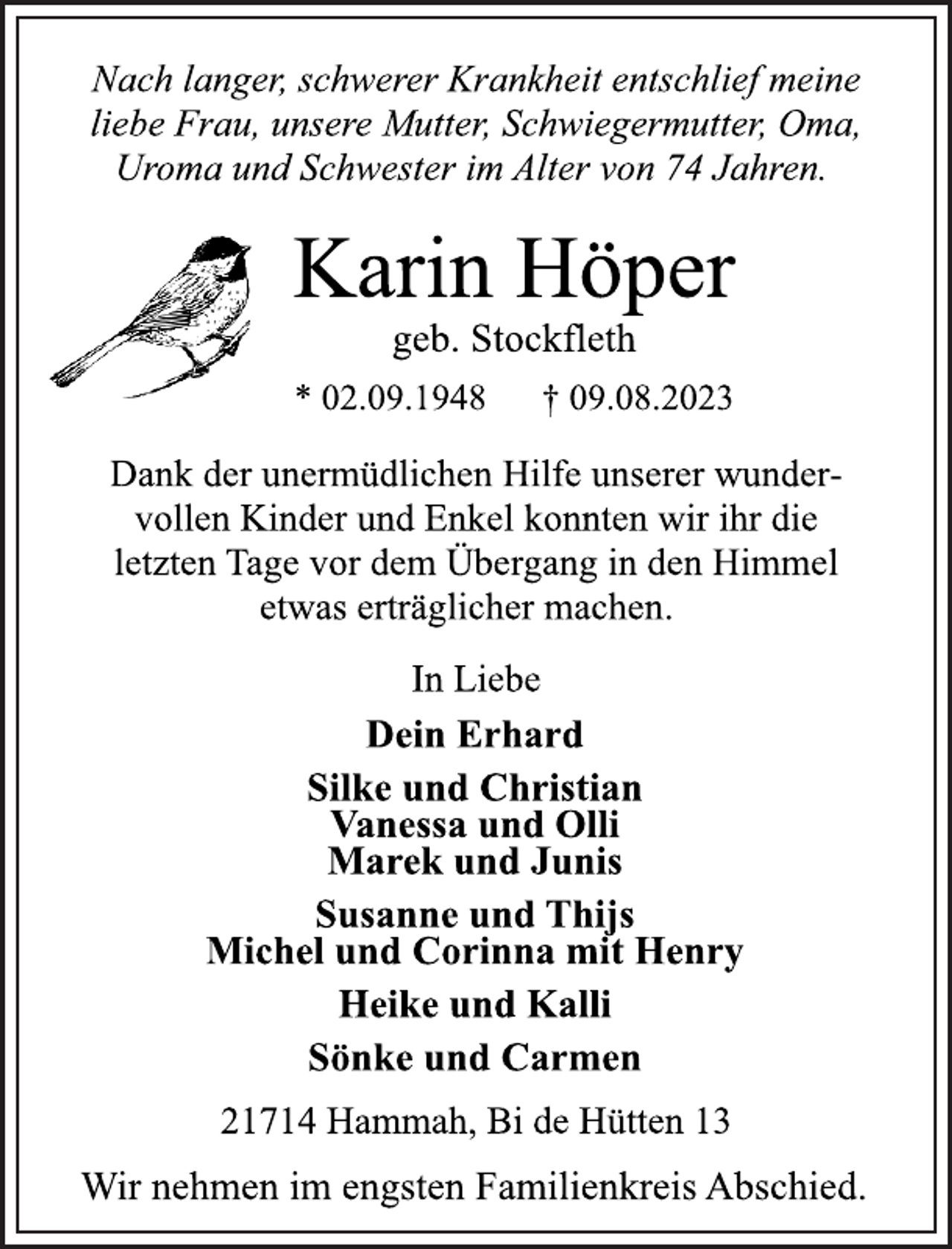 <p>Nach langer, schwerer Krankheit entschlief meine<br />liebe Frau, unsere Mutter, Schwiegermutter, Oma,<br />Uroma und Schwester im Alter von 74 Jahren.<br />Karin Höper<br />geb. Stockfleth<br />* 02.09.1948 † 09.08.2023<br />Dank der unermüdlichen Hilfe unserer wundervollen Kinder und Enkel konnten wir ihr die<br />letzten Tage vor dem Übergang in den Himmel<br />etwas erträglicher machen.<br />In Liebe<br />Dein Erhard<br />Silke und Christian<br />Vanessa und Olli<br />Marek und Junis<br />Susanne und Thijs<br />Michel und Corinna mit Henry<br />Heike und Kalli<br />Sönke und Carmen<br />21714 Hammah, Bi de Hütten 13<br />Wir nehmen im engsten Familienkreis Abschied.</p>