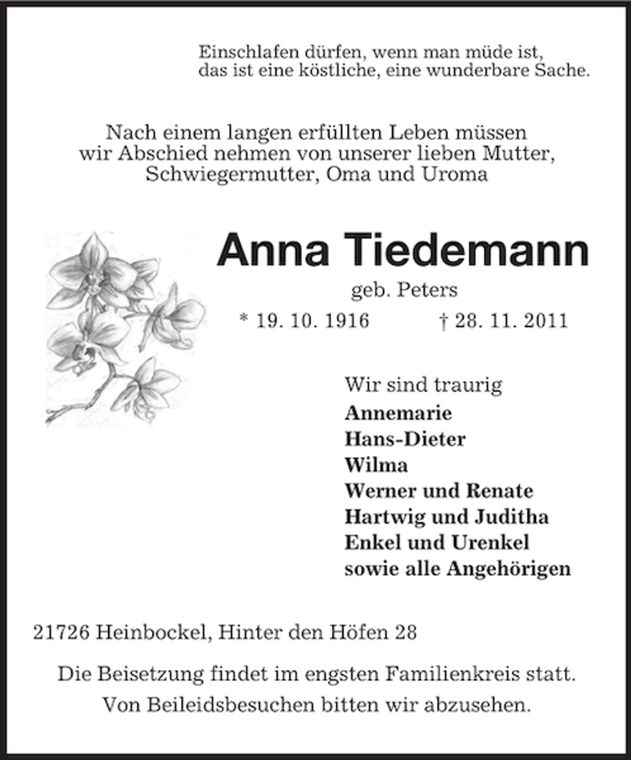 <p>Einschlafen dürfen, wenn man müde ist,<br />das ist eine köstliche, eine wunderbare Sache.<br />Nach einem langen erfüllten Leben müssen<br />wir Abschied nehmen von unserer lieben Mutter,<br />Schwiegermutter, Oma und Uroma<br />Anna Tiedemann<br />geb. Peters<br />* 19. 10. 1916 † 28. 11. 2011<br />Wir sind traurig<br />Annemarie<br />Hans-Dieter<br />Wilma<br />Werner und Renate<br />Hartwig und Juditha<br />Enkel und Urenkel<br />sowie alle Angehörigen<br />21726 Heinbockel, Hinter den Höfen 28</p><p>Die Beisetzung findet im engsten Familienkreis statt.<br />Von Beileidsbesuchen bitten wir abzusehen.</p>