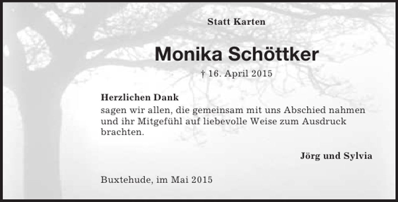 <p>Statt Karten<br />Monika Schöttker<br />† 16. April 2015<br />Herzlichen Dank<br />sagen wir allen, die gemeinsam mit uns Abschied nahmen und ihr Mitgefühl auf liebevolle Weise zum Ausdruck brachten.<br />Jörg und Sylvia<br />Buxtehude, im Mai 2015</p>
