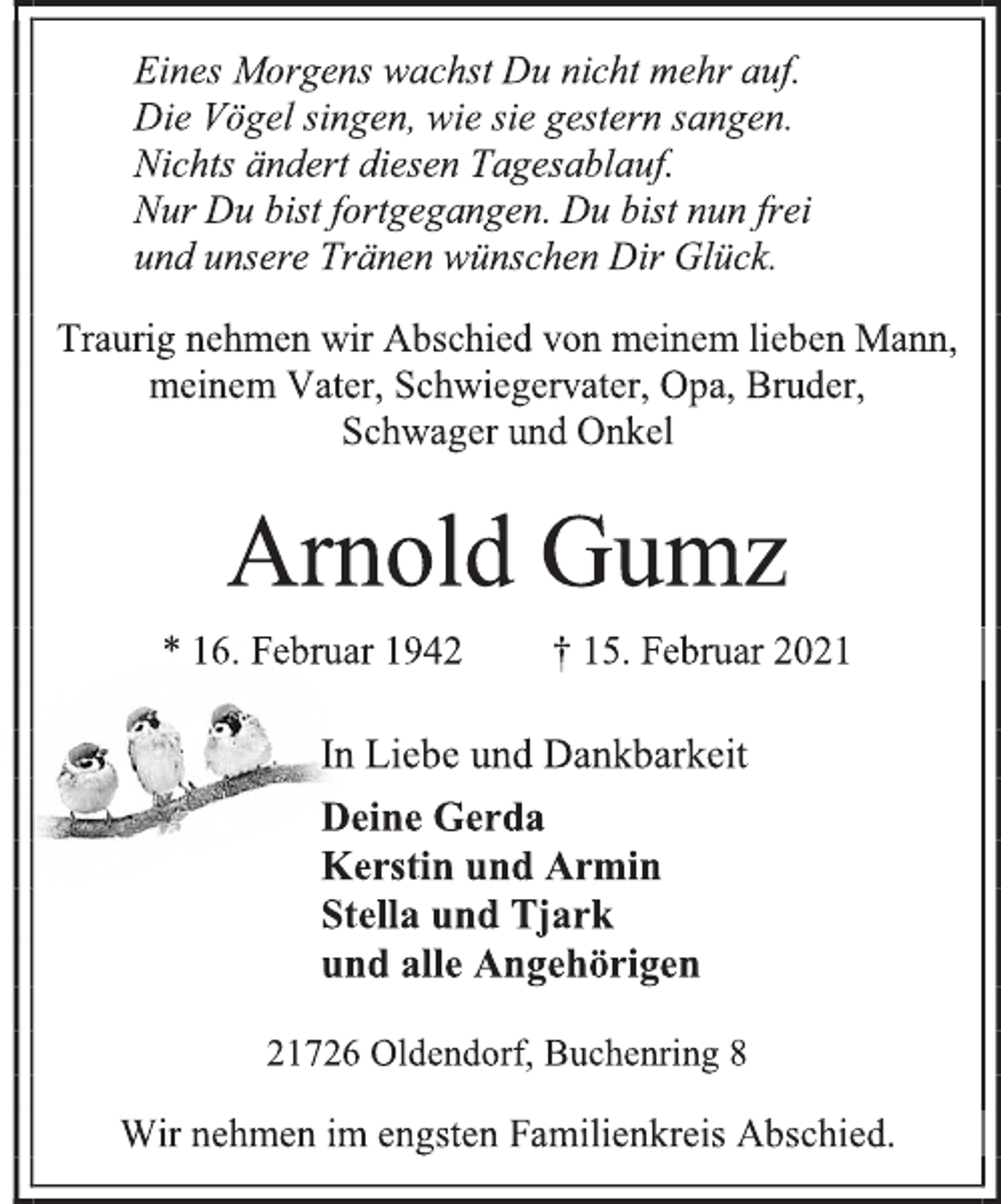 <p>Eines Morgens wachst Du nicht mehr auf.<br />Die Vögel singen, wie sie gestern sangen.<br />Nichts ändert diesen Tagesablauf.<br />Nur Du bist fortgegangen. Du bist nun frei<br />und unsere Tränen wünschen Dir Glück.</p>
<p>Traurig nehmen wir Abschied von meinem lieben Mann,<br />meinem Vater, Schwiegervater, Opa, Bruder,<br />Schwager und Onkel</p>
<p>Arnold Gumz</p>
<p>* 16. Februar 1942 † 15. Februar 2021</p>
<p>In Liebe und Dankbarkeit<br />Deine Gerda<br />Kerstin und Armin<br />Stella und Tjark<br />und alle Angehörigen</p>
<p>21726 Oldendorf, Buchenring 8<br />Wir nehmen im engsten Familienkreis Abschied.</p>