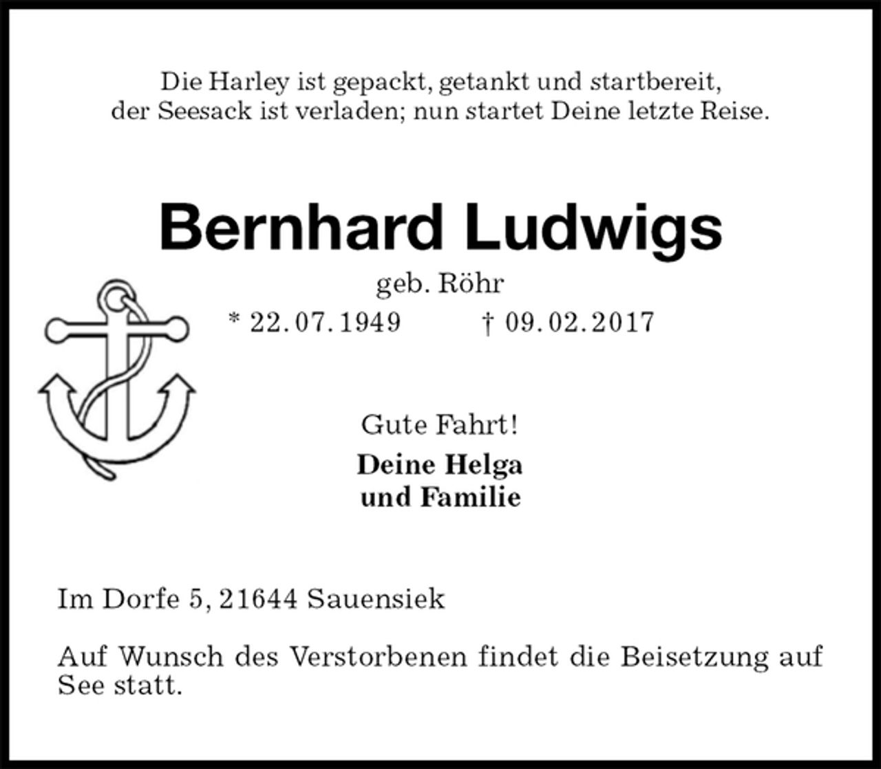 <p>Die Harley ist gepackt, getankt und startbereit,<br />der Seesack ist verladen; nun startet Deine letzte Reise.<br />Bernhard Ludwigs<br />geb. Röhr<br />* 22. 07. 1949 † 09. 02. 2017<br />Gute Fahrt!<br />Deine Helga<br />und Familie<br />Im Dorfe 5, 21644 Sauensiek</p><p>Auf Wunsch des Verstorbenen findet die Beisetzung auf See statt.</p>