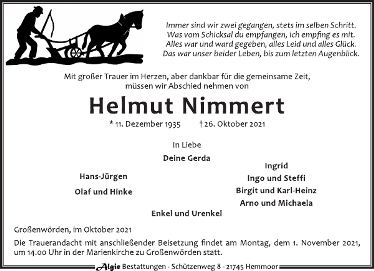 <p>Immer sind wir zwei gegangen, stets im selben Schritt.<br />Was vom Schicksal du empfangen, ich empfing es mit.<br />Alles war und ward gegeben, alles Leid und alles Glück.<br />Das war unser beider Leben, bis zum letzten Augenblick.<br />Mit großer Trauer im Herzen, aber dankbar für die gemeinsame Zeit,<br />müssen wir Abschied nehmen von<br />Helmut Nimmert<br />* 11. Dezember 1935 † 26. Oktober 2021<br />In Liebe<br />Deine Gerda<br />Hans-Jürgen<br />Olaf und Hinke<br />Ingrid<br />Ingo und Steffi<br />Birgit und Karl-Heinz<br />Arno und Michaela<br />Enkel und Urenkel<br />Großenwörden, im Oktober 2021<br />Die Trauerandacht mit anschließender Beisetzung findet am Montag, dem 1. November 2021, um 14.00 Uhr in der Marienkirche zu Großenwörden statt.<br />Algie Bestattungen - Schützenweg 8 - 21745 Hemmoor</p>