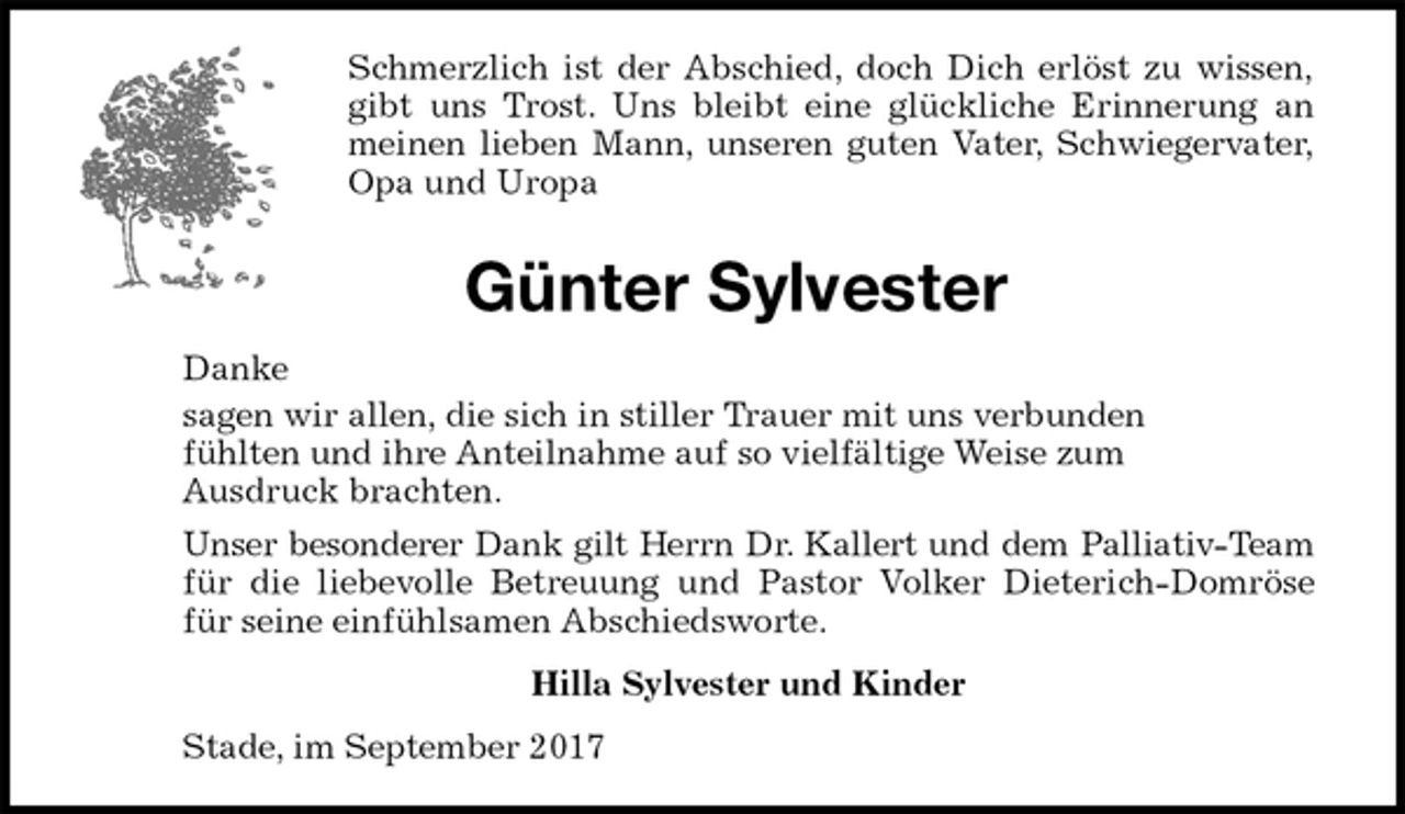 <p>Schmerzlich ist der Abschied, doch Dich erlöst zu wissen,<br />gibt uns Trost. Uns bleibt eine glückliche Erinnerung an<br />meinen lieben Mann, unseren guten Vater, Schwiegervater,<br />Opa und Uropa<br />Günter Sylvester<br />Danke<br />sagen wir allen, die sich in stiller Trauer mit uns verbunden<br />fühlten und ihre Anteilnahme auf so vielfältige Weise zum<br />Ausdruck brachten.<br />Unser besonderer Dank gilt Herrn Dr. Kallert und dem Palliativ-Team<br />für die liebevolle Betreuung und Pastor Volker Dieterich-Domröse<br />für seine einfühlsamen Abschiedsworte.<br />Hilla Sylvester und Kinder<br />Stade, im September 2017</p>