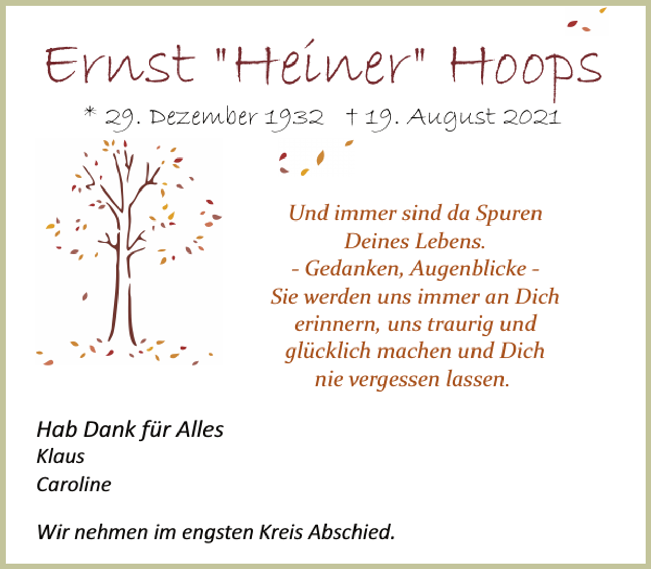 <p>Ernst "Heiner" Hoops<br />* 29. Dezember 1932 † 19. August 2021<br />Und immer sind da Spuren<br />Deines Lebens.<br />Gedanken,<br />Augenblicke<br />Sie<br />werden uns immer an Dich<br />erinnern, uns traurig und<br />glücklich machen und Dich<br />nie vergessen lassen.</p>
<p>Hab Dank für Alles<br />Klaus<br />Caroline</p>
<p>Wir nehmen im engsten Kreis Abschied.</p>