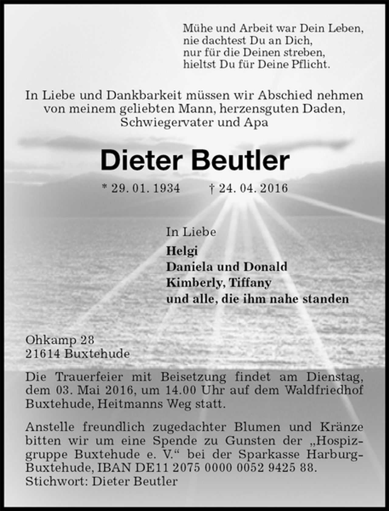 <p>Mühe und Arbeit war Dein Leben,<br />nie dachtest Du an Dich,<br />nur für die Deinen streben,<br />hieltst Du für Deine Pflicht.<br />In Liebe und Dankbarkeit müssen wir Abschied nehmen<br />von meinem geliebten Mann, herzensguten Daden,<br />Schwiegervater und Apa<br />Dieter Beutler<br />* 29. 01. 1934 † 24. 04. 2016<br />In Liebe<br />Helgi<br />Daniela und Donald<br />Kimberly, Tiffany<br />und alle, die ihm nahe standen<br />Ohkamp 28<br />21614 Buxtehude<br />Die Trauerfeier mit Beisetzung findet am Dienstag,<br />dem 03. Mai 2016, um 14.00 Uhr auf dem Waldfriedhof Buxtehude, Heitmanns Weg statt.<br />Anstelle freundlich zugedachter Blumen und Kränze bitten wir um eine Spende zu Gunsten der „Hospizgruppe Buxtehude e. V.“ bei der Sparkasse Harburg-Buxtehude, IBAN DE11 2075 0000 0052 9425 88.<br />Stichwort: Dieter Beutler</p>