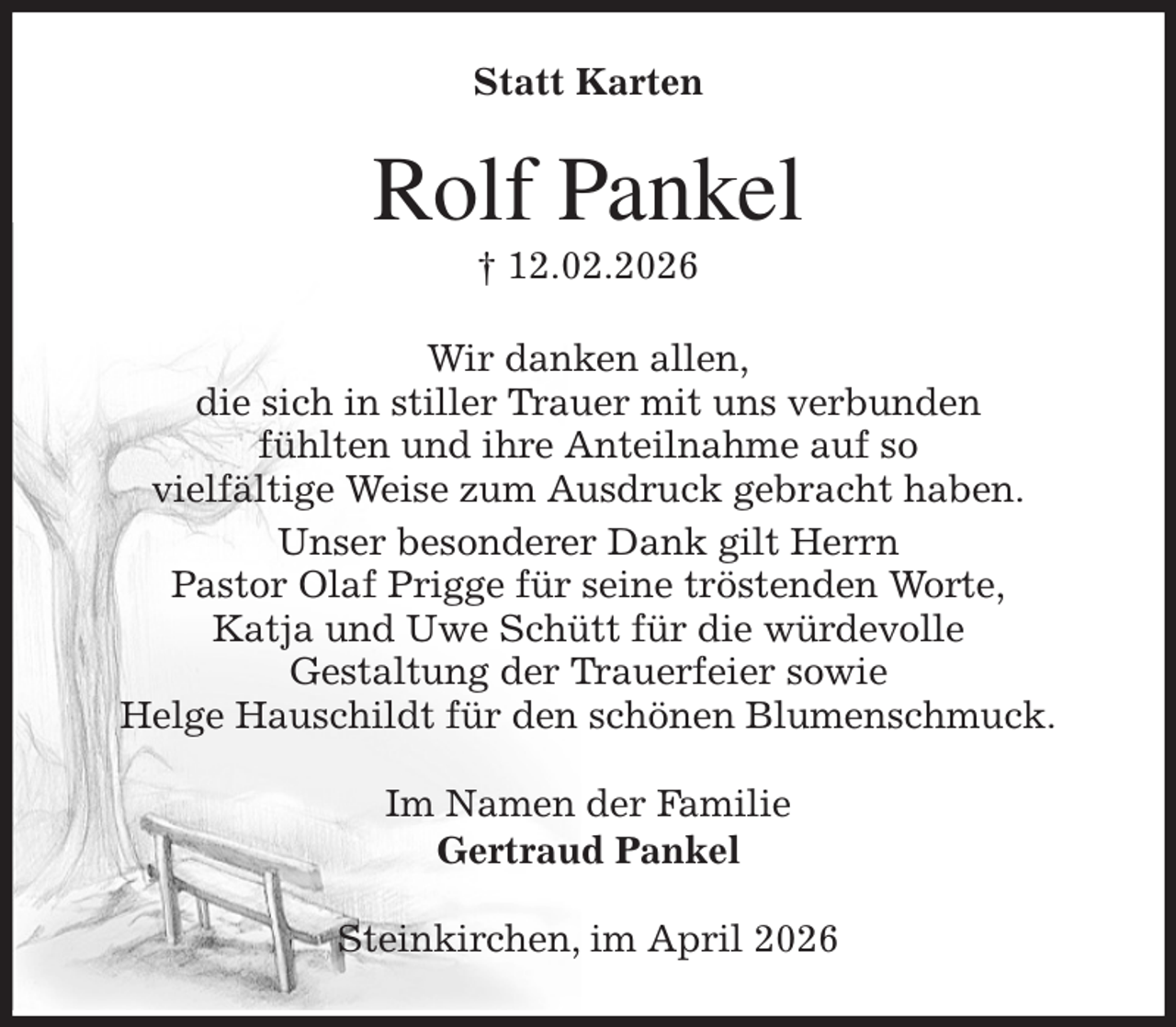<p>Statt Karten<br />Rolf Pankel<br />† 12.02.2026<br />Wir danken allen,<br />die sich in stiller Trauer mit uns verbunden<br />fühlten und ihre Anteilnahme auf so<br />vielfältige Weise zum Ausdruck gebracht haben.<br />Unser besonderer Dank gilt Herrn<br />Pastor Olaf Prigge für seine tröstenden Worte,<br />Katja und Uwe Schütt für die würdevolle<br />Gestaltung der Trauerfeier sowie<br />Helge Hauschildt für den schönen Blumenschmuck.<br />Im Namen der Familie<br />Gertraud Pankel<br />Steinkirchen, im April 2026</p>