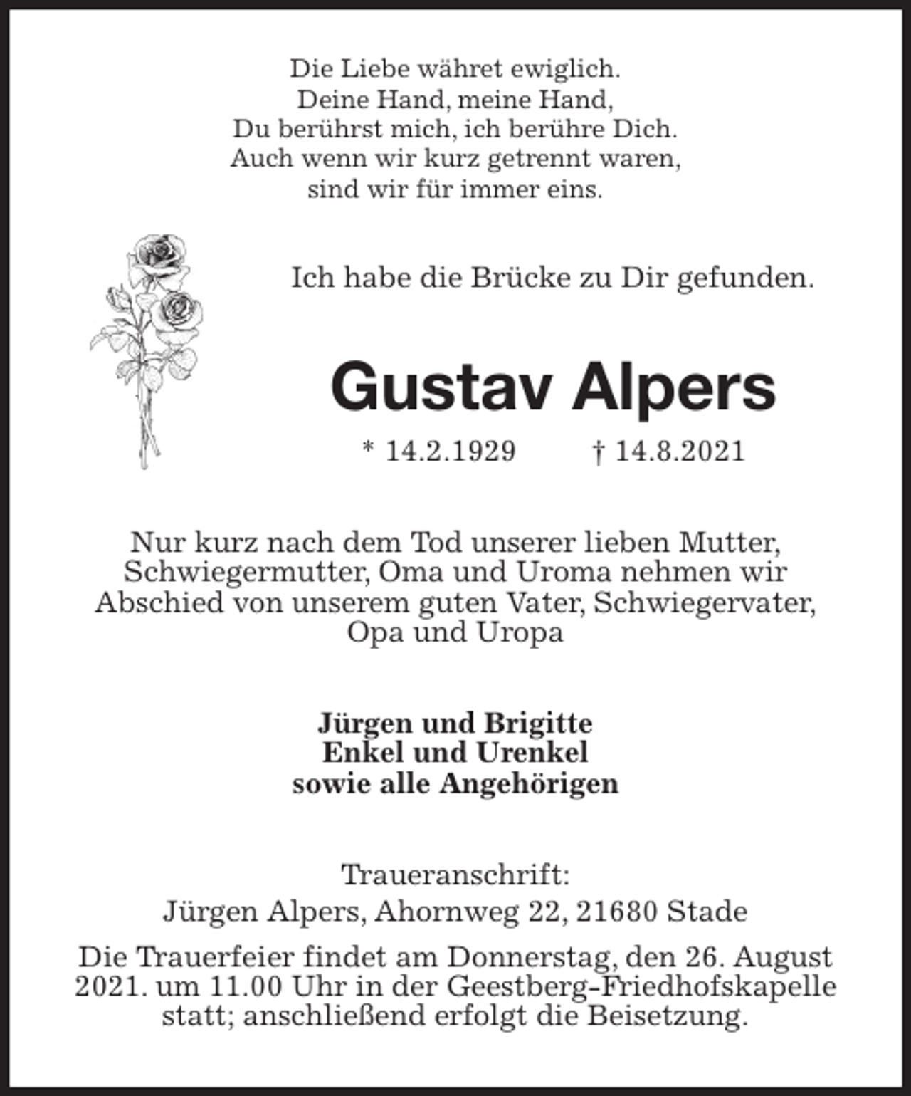 <p>Die Liebe währet ewiglich.<br />Deine Hand, meine Hand,<br />Du berührst mich, ich berühre Dich.<br />Auch wenn wir kurz getrennt waren,<br />sind wir für immer eins.<br />Ich habe die Brücke zu Dir gefunden.<br />Gustav Alpers<br />* 14.2.1929 † 14.8.2021<br />Nur kurz nach dem Tod unserer lieben Mutter,<br />Schwiegermutter, Oma und Uroma nehmen wir<br />Abschied von unserem guten Vater, Schwiegervater,<br />Opa und Uropa<br />Jürgen und Brigitte<br />Enkel und Urenkel<br />sowie alle Angehörigen<br />Traueranschrift:<br />Jürgen Alpers, Ahornweg 22, 21680 Stade<br />Die Trauerfeier findet am Donnerstag, den 26. August 2021. um 11.00 Uhr in der Geestberg-Friedhofskapelle statt; anschließend erfolgt die Beisetzung.</p>