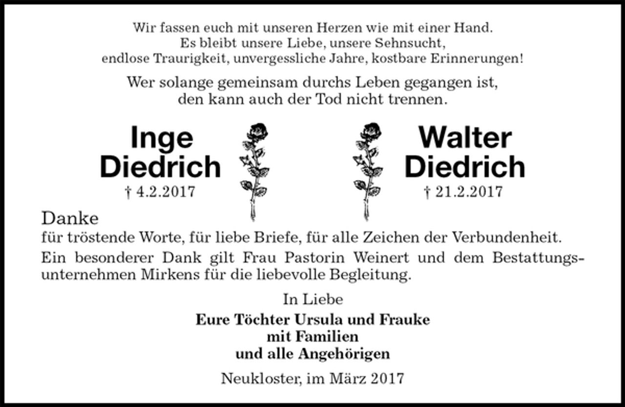 <p>Wir fassen euch mit unseren Herzen wie mit einer Hand.<br />Es bleibt unsere Liebe, unsere Sehnsucht,<br />endlose Traurigkeit, unvergessliche Jahre, kostbare Erinnerungen!<br />Wer solange gemeinsam durchs Leben gegangen ist,<br />den kann auch der Tod nicht trennen.<br />Inge Walter<br />Diedrich Diedrich<br />† 4.2.2017 † 21.2.2017<br />Danke<br />für tröstende Worte, für liebe Briefe, für alle Zeichen der Verbundenheit.<br />Ein besonderer Dank gilt Frau Pastorin Weinert und dem Bestattungs-<br />unternehmen Mirkens für die liebevolle Begleitung.<br />In Liebe<br />Eure Töchter Ursula und Frauke<br />mit Familien<br />und alle Angehörigen<br />Neukloster, im März 2017</p>