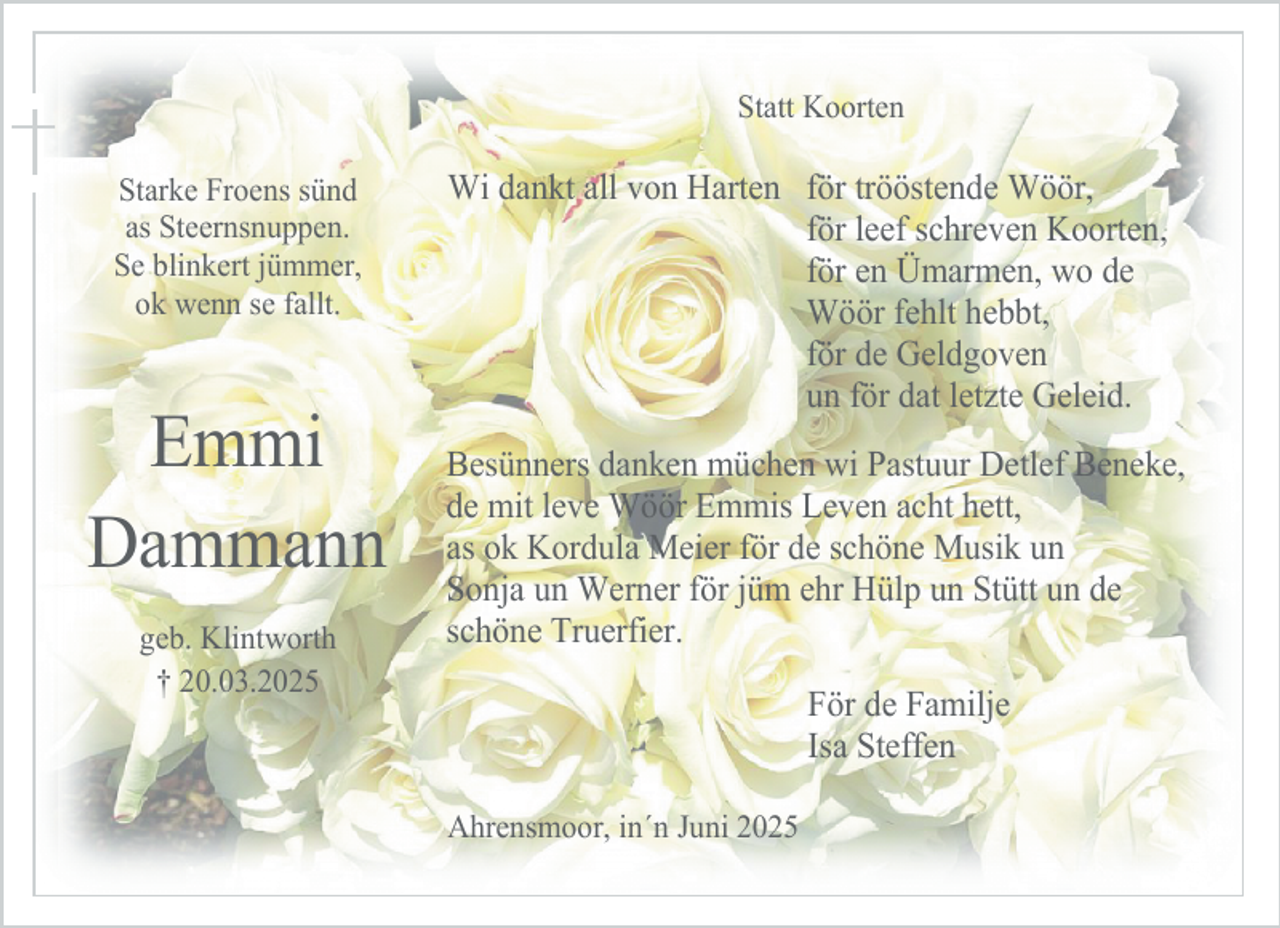 <p>Statt Koorten<br />Starke Froens sünd<br />as Steernsnuppen.<br />Se blinkert jümmer,<br />ok wenn se fallt.</p><p>Emmi<br />Dammann<br />geb. Klintworth<br />† 20.03.2025</p><p>Wi dankt all von Harten för trööstende Wöör,<br />för leef schreven Koorten,<br />för en Ümarmen, wo de<br />Wöör fehlt hebbt,<br />för de Geldgoven<br />un för dat letzte Geleid.<br />Besünners danken müchen wi Pastuur Detlef Beneke,<br />de mit leve Wöör Emmis Leven acht hett,<br />as ok Kordula Meier för de schöne Musik un<br />Sonja un Werner för jüm ehr Hülp un Stütt un de<br />schöne Truerfier.<br />För de Familje<br />Isa Steffen<br />Ahrensmoor, in´n Juni 2025</p>