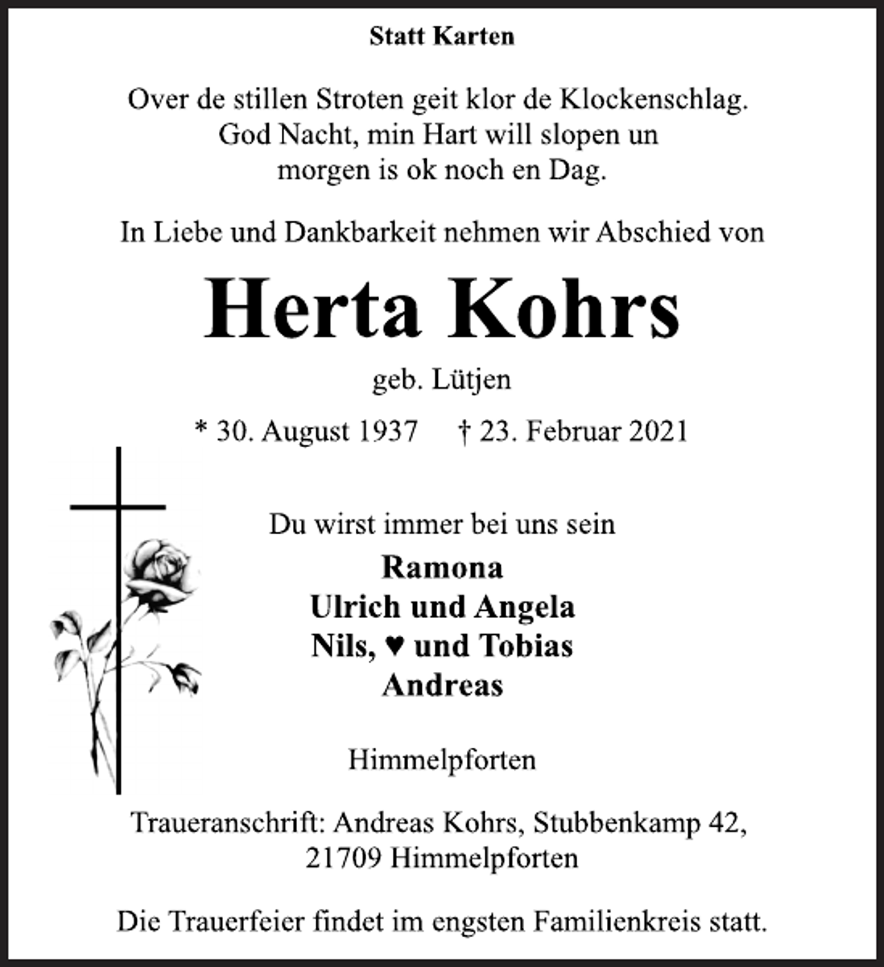 <p>Statt Karten<br />Over de stillen Stroten geit klor de Klockenschlag.<br />God Nacht, min Hart will slopen un<br />morgen is ok noch en Dag.<br />In Liebe und Dankbarkeit nehmen wir Abschied von<br />Herta Kohrs<br />geb. Lütjen<br />* 30. August 1937 † 23. Februar 2021<br />Du wirst immer bei uns sein<br />Ramona<br />Ulrich und Angela<br />Nils, ♥ und Tobias<br />Andreas<br />Himmelpforten<br />Traueranschrift: Andreas Kohrs, Stubbenkamp 42,<br />21709 Himmelpforten<br />Die Trauerfeier findet im engsten Familienkreis statt.</p>