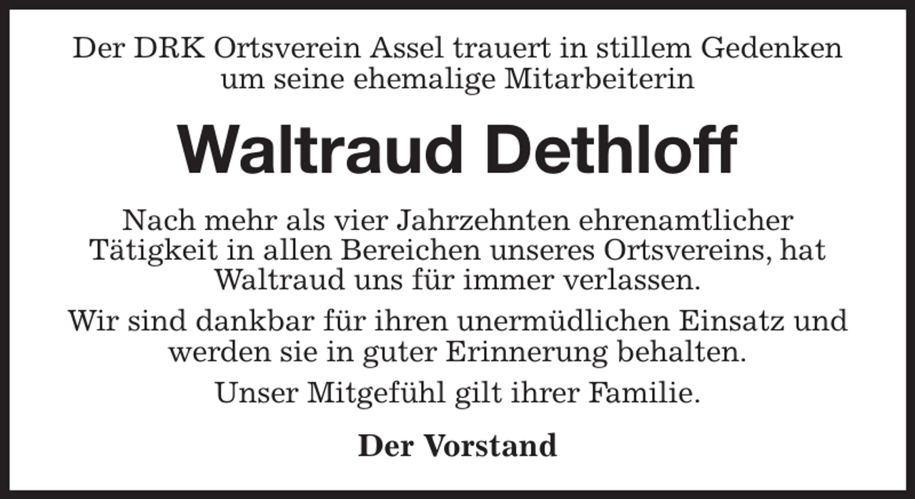 <p>Der DRK Ortsverein Assel trauert in stillem Gedenken um seine ehemalige Mitarbeiterin<br />Waltraud Dethloff<br />Nach mehr als vier Jahrzehnten ehrenamtlicher<br />Tätigkeit in allen Bereichen unseres Ortsvereins, hat Waltraud uns für immer verlassen.<br />Wir sind dankbar für ihren unermüdlichen Einsatz und werden sie in guter Erinnerung behalten.<br />Unser Mitgefühl gilt ihrer Familie.<br />Der Vorstand</p>