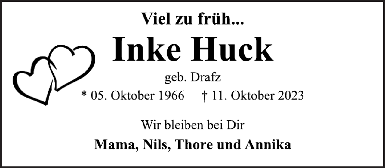 <p>Viel zu früh...<br />Inke Huck<br />geb. Drafz<br />* 05. Oktober 1966 † 11. Oktober 2023<br />Wir bleiben bei Dir<br />Mama, Nils, Thore und Annika</p>