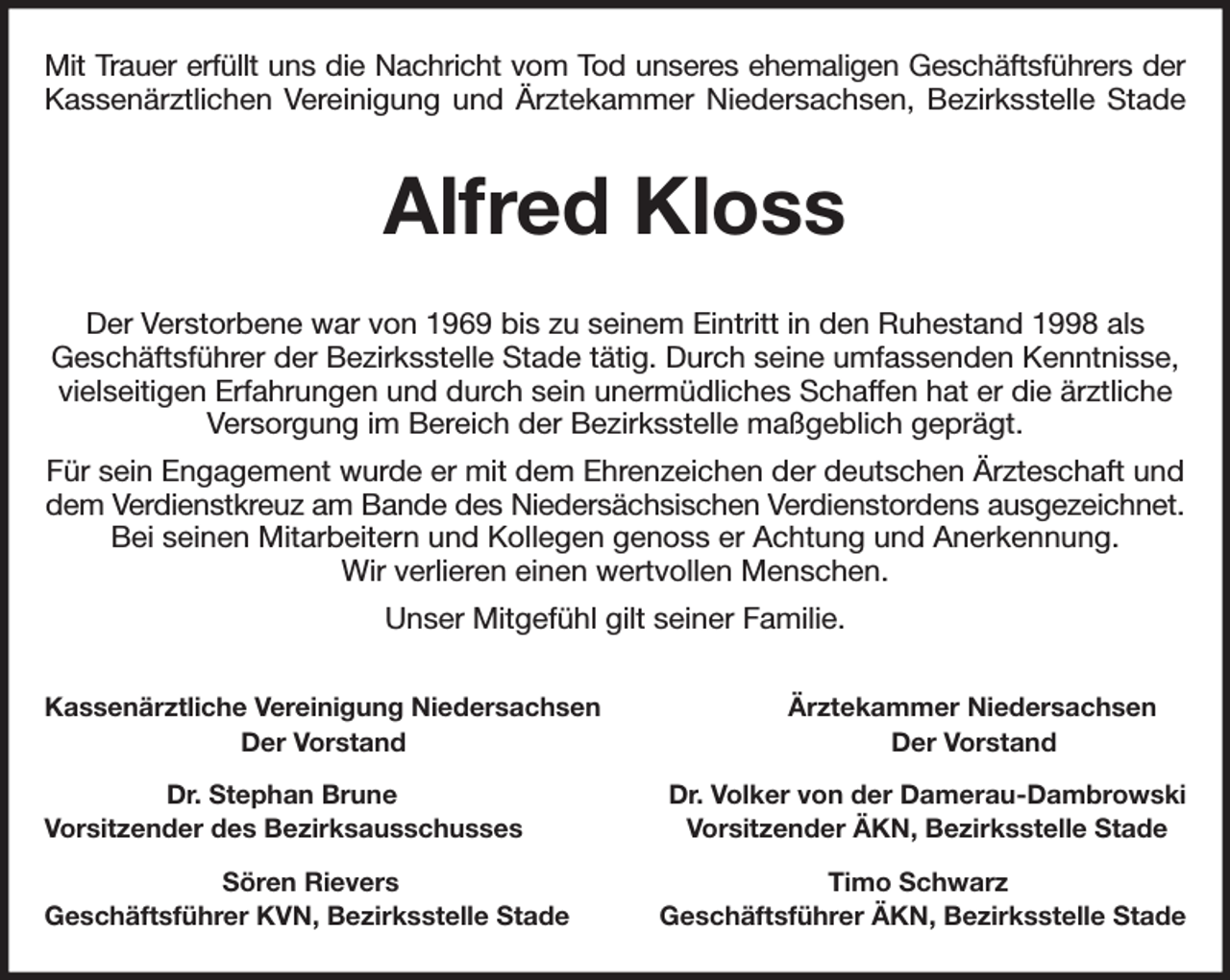 <p>Mit Trauer erfüllt uns die Nachricht vom Tod unseres ehemaligen Geschäftsführers der<br />Kassenärztlichen Vereinigung und Ärztekammer Niedersachsen, Bezirksstelle Stade<br />Alfred Kloss<br />Der Verstorbene war von 1969 bis zu seinem Eintritt in den Ruhestand 1998 als<br />Geschäftsführer der Bezirksstelle Stade tätig. Durch seine umfassenden Kenntnisse, vielseitigen Erfahrungen und durch sein unermüdliches Schaffen hat er die ärztliche Versorgung im Bereich der Bezirksstelle maßgeblich geprägt.<br />Für sein Engagement wurde er mit dem Ehrenzeichen der deutschen Ärzteschaft und dem Verdienstkreuz am Bande des Niedersächsischen Verdienstordens ausgezeichnet.<br />Bei seinen Mitarbeitern und Kollegen genoss er Achtung und Anerkennung.<br />Wir verlieren einen wertvollen Menschen.<br />Unser Mitgefühl gilt seiner Familie.<br />Kassenärztliche Vereinigung Niedersachsen Ärztekammer Niedersachsen<br />Der Vorstand Der Vorstand<br />Dr. Stephan Brune Dr. Volker von der Damerau-Dambrowski<br />Vorsitzender des Bezirksausschusses Vorsitzender ÄKN, Bezirksstelle Stade<br />Sören Rievers Timo Schwarz<br />Geschäftsführer KVN, Bezirksstelle Stade Geschäftsführer ÄKN, Bezirksstelle Stade</p>