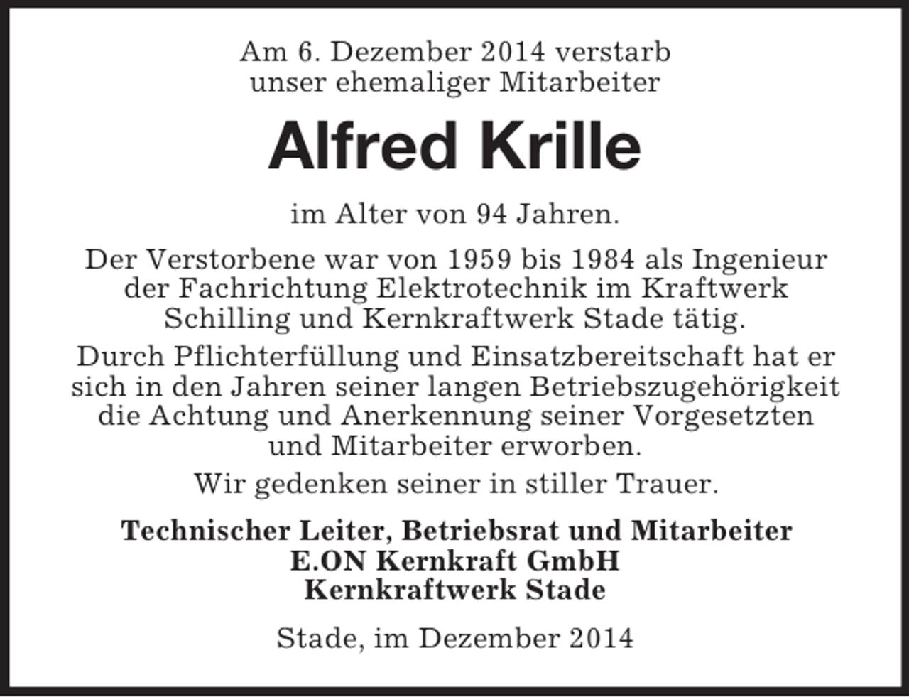 <p>Am 6. Dezember 2014 verstarb<br />unser ehemaliger Mitarbeiter<br />Alfred Krille<br />im Alter von 94 Jahren.<br />Der Verstorbene war von 1959 bis 1984 als Ingenieur der Fachrichtung Elektrotechnik im Kraftwerk<br />Schilling und Kernkraftwerk Stade tätig.<br />Durch Pflichterfüllung und Einsatzbereitschaft hat er sich in den Jahren seiner langen Betriebszugehörigkeit die Achtung und Anerkennung seiner Vorgesetzten<br />und Mitarbeiter erworben.<br />Wir gedenken seiner in stiller Trauer.<br />Technischer Leiter, Betriebsrat und Mitarbeiter<br />E.ON Kernkraft GmbH<br />Kernkraftwerk Stade<br />Stade, im Dezember 2014</p>