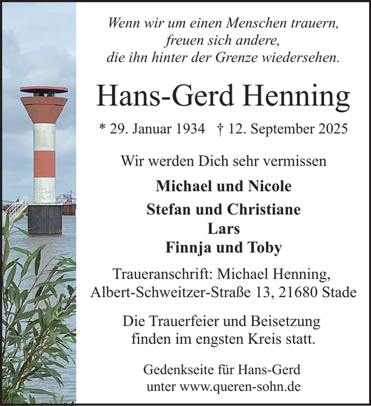 <p>Wenn wir um einen Menschen trauern,<br />freuen sich andere,<br />die ihn hinter der Grenze wiedersehen.</p><p>Hans-Gerd Henning<br />* 29. Januar 1934 † 12. September 2025</p><p>Wir werden Dich sehr vermissen</p><p>Michael und Nicole<br />Stefan und Christiane<br />Lars<br />Finnja und Toby<br />Traueranschrift: Michael Henning,<br />Albert-Schweitzer-Straße 13, 21680 Stade<br />Die Trauerfeier und Beisetzung<br />finden im engsten Kreis statt.<br />Gedenkseite für Hans-Gerd<br />unter www.queren-sohn.de</p>