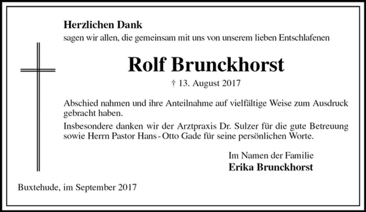<p>Herzlichen Dank<br />sagen wir allen, die gemeinsam mit uns von unserem lieben Entschlafenen<br />Rolf Brunckhorst<br />† 13. August 2017<br />Abschied nahmen und ihre Anteilnahme auf vielfältige Weise zum Ausdruck<br />gebracht haben.<br />Insbesondere danken wir der Arztpraxis Dr. Sulzer für die gute Betreuung sowie Herrn Pastor Hans - Otto Gade für seine persönlichen Worte.<br />Im Namen der Familie<br />Erika Brunckhorst<br />Buxtehude, im September 2017</p>