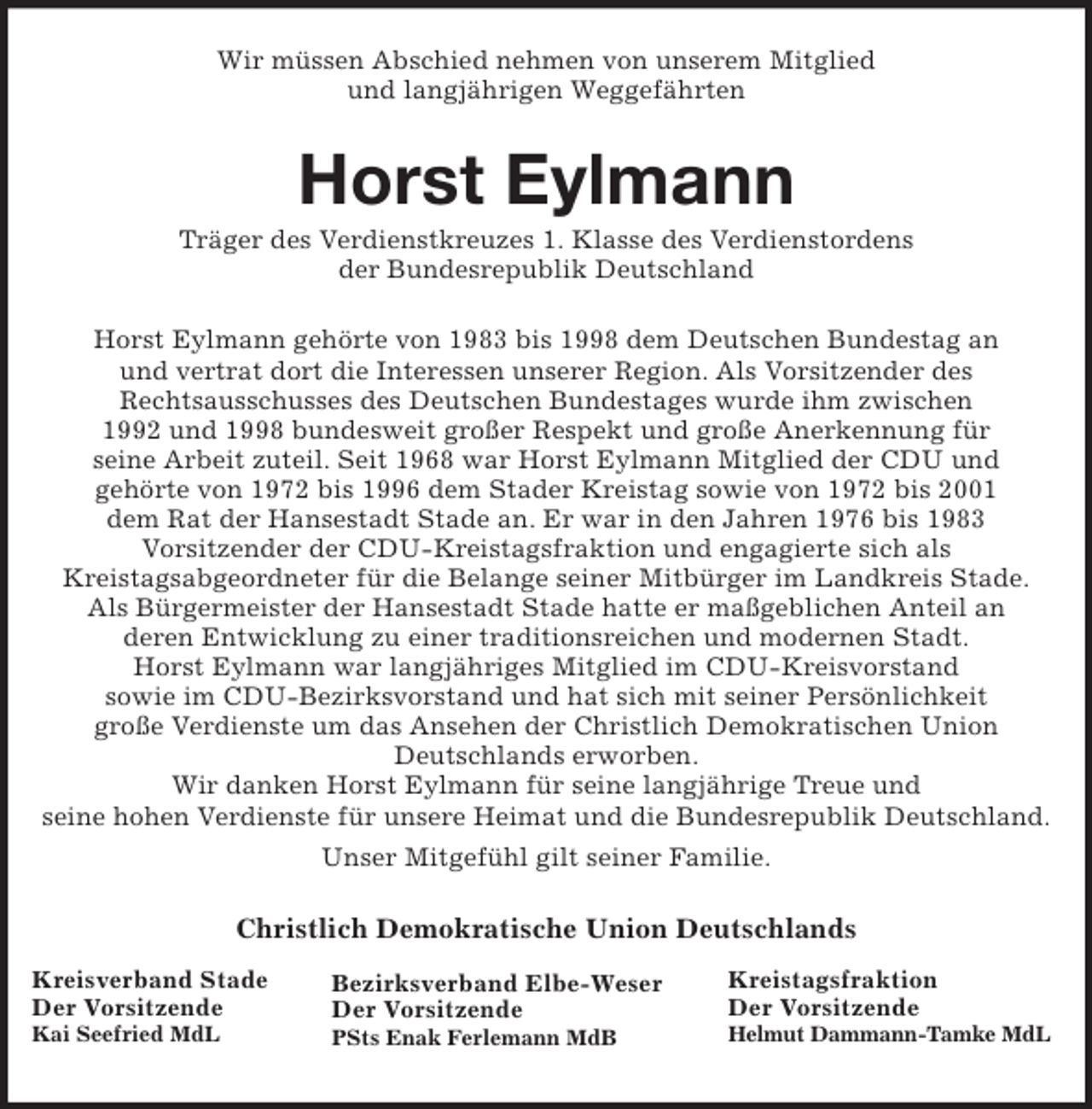 <p>Kreistagsfraktion<br />Der Vorsitzende<br />Helmut Dammann-Tamke MdL<br />Bezirksverband Elbe-Weser<br />Der Vorsitzende<br />PSts Enak Ferlemann MdB<br />Kreisverband Stade<br />Der Vorsitzende<br />Kai Seefried MdL<br />Wir müssen Abschied nehmen von unserem Mitglied<br />und langjährigen Weggefährten<br />Horst Eylmann<br />Träger des Verdienstkreuzes 1. Klasse des Verdienstordens<br />der Bundesrepublik Deutschland<br />Horst Eylmann gehörte von 1983 bis 1998 dem Deutschen Bundestag an<br />und vertrat dort die Interessen unserer Region. Als Vorsitzender des<br />Rechtsausschusses des Deutschen Bundestages wurde ihm zwischen<br />1992 und 1998 bundesweit großer Respekt und große Anerkennung für<br />seine Arbeit zuteil. Seit 1968 war Horst Eylmann Mitglied der CDU und<br />gehörte von 1972 bis 1996 dem Stader Kreistag sowie von 1972 bis 2001<br />dem Rat der Hansestadt Stade an. Er war in den Jahren 1976 bis 1983<br />Vorsitzender der CDU-Kreistagsfraktion und engagierte sich als<br />Kreistagsabgeordneter für die Belange seiner Mitbürger im Landkreis Stade.<br />Als Bürgermeister der Hansestadt Stade hatte er maßgeblichen Anteil an<br />deren Entwicklung zu einer traditionsreichen und modernen Stadt.<br />Horst Eylmann war langjähriges Mitglied im CDU-Kreisvorstand<br />sowie im CDU-Bezirksvorstand und hat sich mit seiner Persönlichkeit<br />große Verdienste um das Ansehen der Christlich Demokratischen Union Deutschlands erworben.<br />Wir danken Horst Eylmann für seine langjährige Treue und<br />seine hohen Verdienste für unsere Heimat und die Bundesrepublik Deutschland.<br />Unser Mitgefühl gilt seiner Familie.<br />Christlich Demokratische Union Deutschlands</p>