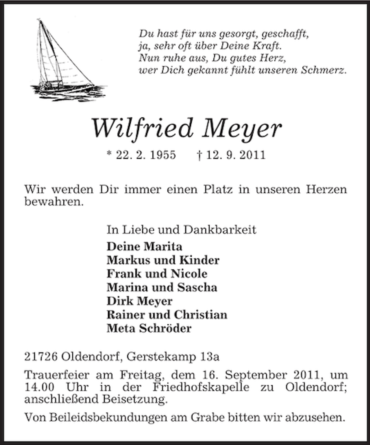 <p>Du hast für uns gesorgt, geschafft,<br />ja, sehr oft über Deine Kraft.<br />Nun ruhe aus, Du gutes Herz,<br />wer Dich gekannt fühlt unseren Schmerz.<br />Wilfried Meyer<br />* 22. 2. 1955 † 12. 9. 2011<br />Wir werden Dir immer einen Platz in unseren Herzen bewahren.<br />In Liebe und Dankbarkeit<br />Deine Marita<br />Markus und Kinder<br />Frank und Nicole<br />Marina und Sascha<br />Dirk Meyer<br />Rainer und Christian<br />Meta Schröder<br />21726 Oldendorf, Gerstekamp 13a<br />Trauerfeier am Freitag, dem 16. September 2011, um 14.00 Uhr in der Friedhofskapelle zu Oldendorf;<br />anschließend Beisetzung.<br />Von Beileidsbekundungen am Grabe bitten wir abzusehen.</p>