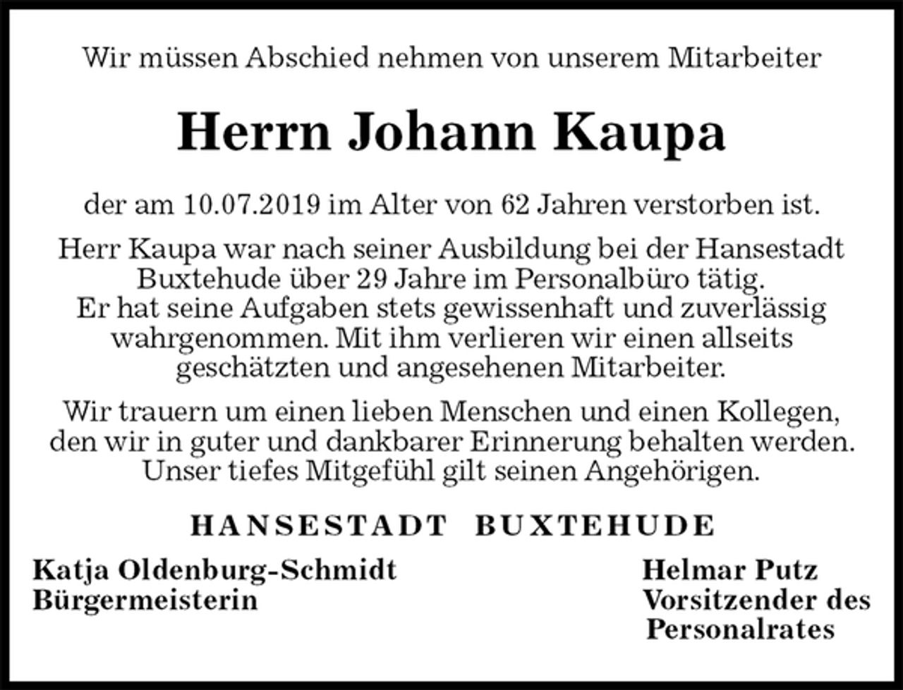<p>Wir müssen Abschied nehmen von unserem Mitarbeiter<br />Herrn Johann Kaupa<br />H A N S E S T A D T B U X T E H U D E<br />Katja Oldenburg-Schmidt Helmar Putz<br />Bürgermeisterin Vorsitzender des<br />Personalrates<br />der am 10.07.2019 im Alter von 62 Jahren verstorben ist.<br />Herr Kaupa war nach seiner Ausbildung bei der Hansestadt Buxtehude über 29 Jahre im Personalbüro tätig.<br />Er hat seine Aufgaben stets gewissenhaft und zuverlässig<br />wahrgenommen. Mit ihm verlieren wir einen allseits<br />geschätzten und angesehenen Mitarbeiter.<br />Wir trauern um einen lieben Menschen und einen Kollegen,<br />den wir in guter und dankbarer Erinnerung behalten werden. Unser tiefes Mitgefühl gilt seinen Angehörigen.</p>