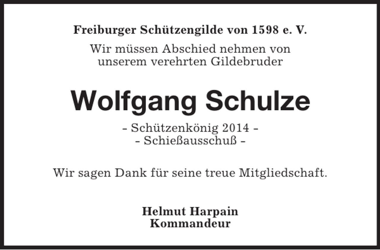 <p>Freiburger Schützengilde von 1598 e. V.<br />Wir müssen Abschied nehmen von<br />unserem verehrten Gildebruder<br />Wolfgang Schulze<br />- Schützenkönig 2014 -<br />- Schießausschuß -<br />Wir sagen Dank für seine treue Mitgliedschaft.</p><p>Helmut Harpain<br />Kommandeur</p>