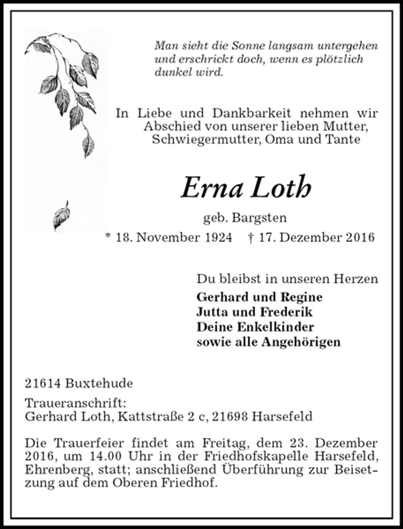<p>Man sieht die Sonne langsam untergehen<br />und erschrickt doch, wenn es plötzlich<br />dunkel wird.<br />In Liebe und Dankbarkeit nehmen wir Abschied von unserer lieben Mutter,<br />Schwiegermutter, Oma und Tante<br />Erna Loth<br />geb. Bargsten<br />* 18. November 1924 † 17. Dezember 2016<br />Du bleibst in unseren Herzen<br />Gerhard und Regine<br />Jutta und Frederik<br />Deine Enkelkinder<br />sowie alle Angehörigen<br />21614 Buxtehude<br />Traueranschrift:<br />Gerhard Loth, Kattstraße 2 c, 21698 Harsefeld<br />Die Trauerfeier findet am Freitag, dem 23. Dezember 2016, um 14.00 Uhr in der Friedhofskapelle Harsefeld, Ehrenberg, statt; anschließend Überführung zur Beisetzung auf dem Oberen Friedhof.</p>