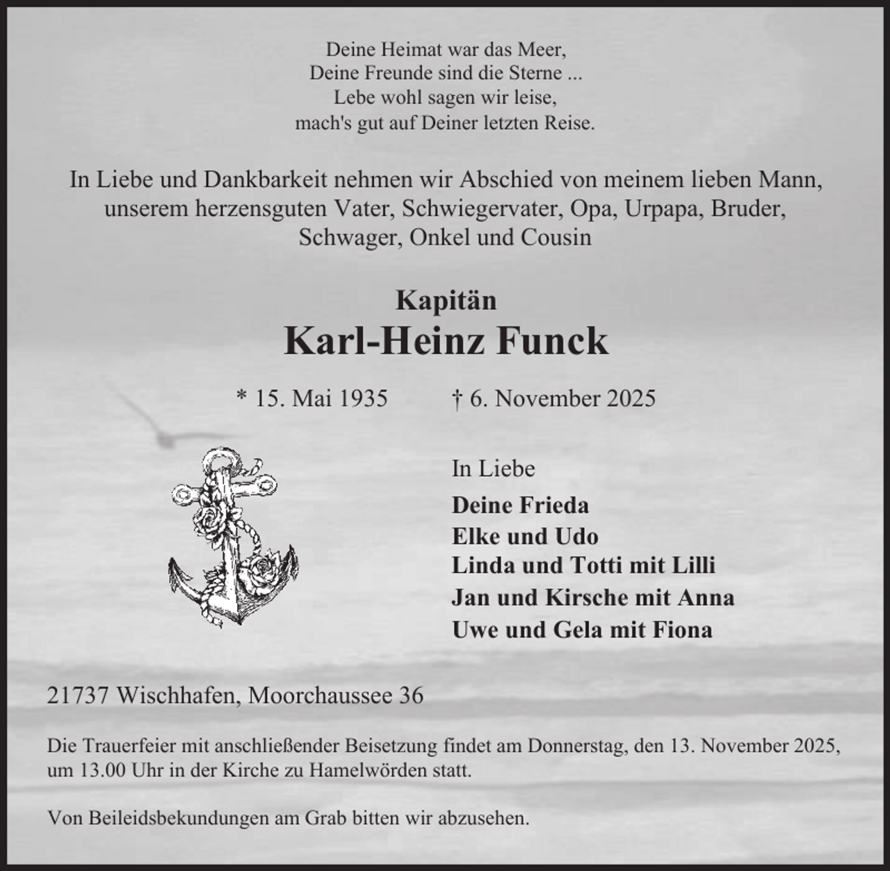 <p>Deine Heimat war das Meer,<br />Deine Freunde sind die Sterne ...<br />Lebe wohl sagen wir leise,<br />mach's gut auf Deiner letzten Reise.</p><p>In Liebe und Dankbarkeit nehmen wir Abschied von meinem lieben Mann,<br />unserem herzensguten Vater, Schwiegervater, Opa, Urpapa, Bruder,<br />Schwager, Onkel und Cousin</p><p>Kapitän</p><p>Karl-Heinz Funck<br />* 15. Mai 1935</p><p>† 6. November 2025<br />In Liebe<br />Deine Frieda<br />Elke und Udo<br />Linda und Totti mit Lilli<br />Jan und Kirsche mit Anna<br />Uwe und Gela mit Fiona</p><p>21737 Wischhafen, Moorchaussee 36<br />Die Trauerfeier mit anschließender Beisetzung findet am Donnerstag, den 13. November 2025,<br />um 13.00 Uhr in der Kirche zu Hamelwörden statt.<br />Von Beileidsbekundungen am Grab bitten wir abzusehen.</p>